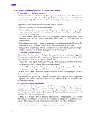 106
Les acteurs et leur comportement
5
chapitre
1.1  Les approches théoriques sur le travail des acteurs
a)  Approche des relations humaines
L’école des relations humaines s’est développée en réaction aux excès du taylorisme
qui, dans sa recherche frénétique de la productivité, a engendré des comportements
contraires à son objectif : absentéisme élevé, rotation importante du personnel, accidents
du travail, etc.
Les postulats de l’école des relations humaines sont les suivants :
–
– l’entreprise est toujours un lieu de production ;
–
– l’acteur de l’organisation a une dimension humaine, ce qui provoque des réactions, des
comportements d’ordre affectif et sentimental, parfois en contradiction avec la logique
rationnelle de l’entreprise ;
–
– les conditions de travail matérielles et psychologiques doivent être prises en consi-
dération pour que les acteurs participent efficacement au fonctionnement de
l’organisation ;
–
– l’organisation comprend en son sein des groupes avec des dynamiques différentes, des
liaisons informelles qu’il faut intégrer dans le fonctionnement de l’entreprise ;
–
– l’organisation rassemble des acteurs, à tous les niveaux de la hiérarchie, dont les compor-
tements organisationnels divers et antagonistes doivent être gérés
b)  Approche socio-technique
L’association des dimensions techniques des organisations présentées par l’approche
classique et des dimensions plus humaines de l’approche béhavouriale conduit à définir
toute organisation dans une approche socio-technique :
–
– socio,c’est-à-direl’aspecthumain,psychologiqueetsociologique,subjectifetirrationnel ;
–
– technique, c’est-à-dire productif, quantitatif et rationnel.
Ainsi les problèmes de gestion doivent être analysés selon cette double approche, sociale et
technique, pour une entreprise considérée comme un système ouvert.
E.A. Trist et F.E. Emery(1)
travaillent à partir des années 50 pour l’institut anglais Tavistock
et mettent au point l’analyse socio-technique.
Tout problème de gestion est à analyser au travers d’un diagnostic multidisciplinaire.
L’expérience des acteurs, la recherche dans l’action, l’attention portée aux individus carac-
térisent cette démarche.
c)  Approche par les compétences
Pour réagir aux turbulences permanentes et s’adapter aux changements imposés par l’envi-
ronnement, les entreprises fondent leur stratégie concurrentielle sur des compétences
spécifiques, des capacités d’innovations. L’entreprise doit donc utiliser toutes les connais-
sances, les expertises et la créativité de ses acteurs. Il s’agit alors d’évaluer, de valoriser et de
capitaliser les compétences de ceux-ci.
G. Hamel et C. Ktishnao Prahalad définissent la notion de core competencies ou compé-
tences clés ou compétences de base, afin de permettre aux entreprises de les déterminer ou
évaluer, et fonder ensuite leurs avantages concurrentiels et leurs choix stratégiques.
(1)  F.E. Emery, E.A. Trist, The Causal Texture of Organizational Environments, Penguin, 1965.
 