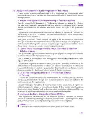 107
Les acteurs et leur comportement chapitre
5
©
Dunod
-
Toute
reproduction
non
autorisée
est
un
délit.
1.2  Les approches théoriques sur le comportement des acteurs
Ce sont surtout les apports de la sociologie et de la psychologie qui permettent de mieux
comprendre les actions et réactions des acteurs individuellement et collectivement, au sein
des organisations.
a)  Analyse sociologique de Crozier et Friedberg : l’acteur et le système
Dans les années 60, M.  Crozier et E. Friedberg, sociologues, ont analysé les relations
que les acteurs tissent avec les uns et les autres au sein des organisations, avec les jeux de
pouvoir qui s’instaurent, les relations informelles au-delà des règles et des procédures
établies.
L’organisation est vue ici comme « le royaume des relations de pouvoir, de l’influence, du
marchandage et du calcul » et comme « un construit humain qui n’a pas de sens en dehors
des rapports de ses membres ».
Ainsi, pour les auteurs, l’acteur construit des règles et des mécanismes de coordination
pour agir en fonction des comportements des autres acteurs et de ses objectifs propres. Les
relations ainsi instituées par les acteurs et non prévues par l’organisation créent des « zones
d’incertitude » et donc une certaine autonomie pour les acteurs.
b)  
L’acteur réseau ou la coopération des acteurs : théorie de la traduction
de Callon et Latour
Dans les années 80, apparaît une approche sociologique qui prend en compte non seulement
les acteurs mais aussi les objets et les discours.
Dans ce courant, B. Latour et M. Callon développent la théorie de l’acteur-réseau ou socio-
logie de la traduction.
L’organisation est pensée en termes de réseau, c’est-à-dire l’ensemble des relations et des
médiations qui font tenir ensemble les acteurs. Les relations se construisent et s’établissent
par des opérations de « traduction » qui permettent d’exprimer les avis de chacun, d’obtenir
des compromis sur des décisions, d’orienter le sens de l’action commune.
c)  
Les accords entre agents : théorie des conventions de Boltanski
et Thévenot
La théorie des conventions analyse les comportements des individus dans des situations
marquées par l’incertitude. Il s’agit alors d’analyser comment les acteurs élaborent des
compromis au sein des organisations.
Une convention peut être définie de manière simple comme un ensemble de repères (ou
critères) auxquels les acteurs se réfèrent pour décider de leur comportement dans une
situation incertaine. Il s’agit d’analyser les conventions construites, utilisées, modifiées par
les acteurs au sein d’une organisation pour mieux les gérer et les canaliser.
d)  Les réseaux d’acteurs : Granovetter et l’embeddedness
Toute organisation est construite par des individus agissant à l’intérieur de plusieurs
réseaux de toute nature (idéologique, physique, informationnel…) convergents ou diver-
gents, influençant ainsi leur comportement par des interactions complexes.
exemple
Le réseau d’anciens d’une école, une association sportive, politique, les réseaux sociaux.
 