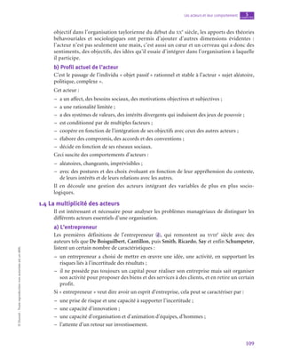 109
Les acteurs et leur comportement chapitre
5
©
Dunod
-
Toute
reproduction
non
autorisée
est
un
délit.
objectif dans l’organisation taylorienne du début du xx
e
 siècle, les apports des théories
béhavouriales et sociologiques ont permis d’ajouter d’autres dimensions évidentes  :
l’acteur n’est pas seulement une main, c’est aussi un cœur et un cerveau qui a donc des
sentiments, des objectifs, des idées qu’il essaie d’intégrer dans l’organisation à laquelle
il participe.
b)  Profil actuel de l’acteur
C’est le passage de l’individu « objet passif » rationnel et stable à l’acteur « sujet aléatoire,
politique, complexe ».
Cet acteur :
–
– a un affect, des besoins sociaux, des motivations objectives et subjectives ;
–
– a une rationalité limitée ;
–
– a des systèmes de valeurs, des intérêts divergents qui induisent des jeux de pouvoir ;
–
– est conditionné par de multiples facteurs ;
–
– coopére en fonction de l’intégration de ses objectifs avec ceux des autres acteurs ;
–
– élabore des compromis, des accords et des conventions ;
–
– décide en fonction de ses réseaux sociaux.
Ceci suscite des comportements d’acteurs :
–
– aléatoires, changeants, imprévisibles ;
–
– avec des postures et des choix évoluant en fonction de leur appréhension du contexte,
de leurs intérêts et de leurs relations avec les autres.
Il en découle une gestion des acteurs intégrant des variables de plus en plus socio­
logiques.
1.4  La multiplicité des acteurs
Il est intéressant et nécessaire pour analyser les problèmes managériaux de distinguer les
différents acteurs essentiels d’une organisation.
a)  L’entrepreneur
Les premières définitions de l’entrepreneur d , qui remontent au xviii
e
  siècle avec des
auteurs tels que De Boisguilbert, Cantillon, puis Smith, Ricardo, Say et enfin Schumpeter,
listent un certain nombre de caractéristiques :
–
– un entrepreneur a choisi de mettre en œuvre une idée, une activité, en supportant les
risques liés à l’incertitude des résultats ;
–
– il ne possède pas toujours un capital pour réaliser son entreprise mais sait organiser
son activité pour proposer des biens et des services à des clients, et en retire un certain
profit.
Si « entrepreneur » veut dire avoir un esprit d’entreprise, cela peut se caractériser par :
–
– une prise de risque et une capacité à supporter l’incertitude ;
–
– une capacité d’innovation ;
–
– une capacité d’organisation et d’animation d’équipes, d’hommes ;
–
– l’attente d’un retour sur investissement.
 