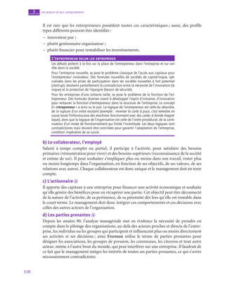 110
Les acteurs et leur comportement
5
chapitre
Il est rare que les entrepreneurs possèdent toutes ces caractéristiques ; aussi, des profils
types différents peuvent être identifiés :
–
– innovateur pur ;
–
– plutôt gestionnaire organisateur ;
–
– plutôt financier pour rentabiliser les investissements.
L’entrepreneur selon les entreprises
Les débats portent à la fois sur la place de l’entrepreneur dans l’entreprise et sur son
rôle dans la société.
Pour l’entreprise nouvelle, se pose le problème classique de l’accès aux capitaux pour
l’entrepreneur innovateur. Des formules nouvelles de sociétés de capital-risque, spé-
cialisées dans les prises de participation dans les sociétés nouvelles à fort potentiel
(start-up), résolvent partiellement la contradiction entre la nécessité de l’innovation (le
risque) et la protection de l’épargne (besoin de sécurité).
Pour les entreprises d’une certaine taille, se pose le problème de la fonction de l’en-
trepreneur. Des formules diverses visent à développer l’esprit d’initiative, d’innovation
pour restaurer la fonction d’entrepreneur dans la structure de l’entreprise. Le concept
d’« intrapreneur » a ainsi vu le jour. La logique de l’entrepreneur est celle du désordre,
de la rupture d’un ordre existant (exemple : inventer la carte à puce, c’est remettre en
cause toute l’infrastructure des machines fonctionnant avec des cartes à bande magné-
tique), alors que la logique de l’organisation est celle de l’ordre procédural, de la conti-
nuation d’un mode de fonctionnement qui limite l’incertitude. Les deux logiques sont
contradictoires mais doivent être conciliées pour garantir l’adaptation de l’entreprise,
condition impérative de sa survie.
b)  Le collaborateur, l’employé
Salarié à temps complet ou partiel, il participe à l’activité, pour satisfaire des besoins
primaires (rémunération pour vivre) et des besoins supérieurs (reconnaissance de la société
et estime de soi). Il peut souhaiter s’impliquer plus ou moins dans son travail, rester plus
ou moins longtemps dans l’organisation, en fonction de ses objectifs, de ses valeurs, de ses
relations avec autrui. Chaque collaborateur est donc unique et le management doit en tenir
compte.
c)  L’actionnaire d
Il apporte des capitaux à une entreprise pour financer une activité économique et souhaite
qu’elle génère des bénéfices pour en récupérer une partie. Cet objectif peut être déconnecté
de la nature de l’activité, de sa pertinence, de sa pérennité dès lors qu’elle est rentable dans
le court terme. Le management doit donc intégrer ces comportements et ces décisions avec
celles des autres acteurs de l’organisation.
d)  Les parties prenantes d
Depuis les années 90, l’analyse managériale met en évidence la nécessité de prendre en
compte dans le pilotage des organisations, au-delà des acteurs proches et directs de l’entre-
prise, les individus ou les groupes qui participent et influencent plus ou moins directement
ses activités et ses décisions ; ainsi Freeman utilise le terme de parties prenantes pour
désigner les associations, les groupes de pression, les communes, les citoyens et tout autre
acteur, même à l’autre bout du monde, qui peut interférer sur une entreprise. Il faudrait de
ce fait que le management intègre les intérêts de toutes ses parties prenantes, ce qui s’avère
nécessairement contradictoire.
 