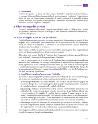 111
Les acteurs et leur comportement chapitre
5
©
Dunod
-
Toute
reproduction
non
autorisée
est
un
délit.
e)  Le manager
Ce terme est apparu à la fin du xix
e
 siècle avec A. Marshall et largement usité au xx
e
 siècle.
Le manager  d devient l’interface essentielle de toute entreprise, en pilotant l’organisation,
même s’il n’est pas entrepreneur propriétaire. À tous les niveaux de la hiérarchie et dans
tous les domaines de la gestion, le manager doit conduire les activités et les hommes pour
réaliser les objectifs assignés à l’entreprise.
2.  Il faut manager les acteurs
Depuis les analyses sociologiques et en particulier celle de Crozier et Fridberg dans L’acteur
et le système, il apparaît nécessaire de manager, à deux niveaux et de manière combinatoire,
l’individu et le groupe.
2.1  Il faut manager l’acteur en tant qu’individu
Un individu dans une entreprise est un rouage nécessaire du fonctionnement général ; il doit
coopérer pour travailler avec les autres membres de l’organisation mais il n’en conserve pas
moins ses valeurs et ses objectifs, sa sensibilité et ses comportements, face aux différentes
situations dans lesquelles il va se trouver.
Il doit réaliser ses buts, se sentir reconnu et valorisé tout en s’intégrant dans un groupe qui
peut avoir d’autres orientations et d’autres comportements.
Il faut donc tenir compte du rôle de l’individu dans l’organisation, de sa responsabilité mais
aussi analyser les influences de l’organisation sur l’individu.
Le rôle, le comportement, et la perception de l’individu dans nos organisations modernes
posent certains problèmes. Par exemple, l’individu est-il responsable de ses gestes au sein
d’une organisation ou est-ce l’organisation elle-même qui doit porter le blâme des gestes
posés ? Certains analystes perçoivent l’organisation comme néfaste à l’individu. Au sein de
larges organisations, l’homme perdrait-il son individualité ? Que reste-t‑il de l’individu une
fois qu’il intègre une organisation ?
a)  Les différents angles d’approche de l’individu
Aujourd’hui, pour comprendre les attitudes et les comportements des individus en tant que
tels et dans une organisation, il est nécessaire de croiser plusieurs domaines :
–
– la physiologie humaine : les comportements sont fonction des besoins biologiques de
l’homme ; il s’agit donc pour les entreprises de les prendre en compte dans les conditions
de travail pour limiter les accidents, les maladies, la fatigue ;
–
– la psychologie humaine : ce domaine d’analyse essaie de comprendre les mécanismes qui
enclenchent les comportements pour remédier aux dérives ; la psychologie délimite des
« normes » qui sont des modèles de conduite dans un système de valeurs accepté par une
société :le« normal »renvoieàdesrègles,àdesconventions,nécessairesauseind’uneorgani-
sation qu’un manager utilise pour « cadrer et recentrer » les comportements des acteurs. Bien
sûr, toutes les variations par rapport aux normes ne relèvent pas de mesures coercitives ;
–
– la sociologie : l’étude des sociétés et des mécanismes qui amènent les individus à adopter
tel ou tel comportement permet de mieux comprendre les réactions des acteurs au sein
des organisations, en fonction du contexte et du cadre social de l’entreprise.
Ainsi, la personnalité, les attitudes individuelles et collectives des acteurs, mieux comprises
et analysées, peuvent être gérées et canalisées.
 