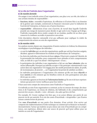 112
Les acteurs et leur comportement
5
chapitre
b)  Le rôle de l’individu dans l’organisation
■
■ De manière formelle
On assigne à tout individu acteur d’une organisation, une place avec un rôle, des tâches et
une certaine étendue de responsabilité :
–
– fonctions, tâches : ensemble d’opérations, de réflexions et d’actions liées à un domaine
de la gestion (par exemple, commercial ou financier) nécessaire pour la réalisation de
l’activité de l’entreprise, en liaison avec d’autres fonctions ;
–
– responsabilité  : délimitation d’une zone d’activité, de travail dans laquelle l’individu
possède une marge de manœuvre pour décider et agir seul et avec l’équipe qu’il dirige ;
l’individu responsable devra rendre compte de ses résultats, justifier de ses choix pour
conserver la confiance accordée et poursuivre son action.
Cette description objective rationnelle n’est pas suffisante pour expliquer la réalité du
comportement des acteurs au sein des organisations.
■
■ De manière réelle
Les analyses menées depuis une cinquantaine d’années mettent en évidence les dimensions
sociologique et psychologique des individus :
–
– ce sont les individus qui, au sein des organisations, quelle que soit leur fonction assignée,
décident, agissent et déterminent les résultats et la performance de l’entreprise ;
–
– les choix des individus sont fonction de leurs valeurs. Il faut tenir compte de l’identité, de
la personnalité des individus, pour comprendre leurs attitudes et leurs comportements
réels, au-delà de ce que l’on attend « théoriquement » d’eux ;
–
– la participation des individus à une organisation se fait sur une base volontaire, plus ou
moins influençable. Pourquoi un individu accepte-t‑il de participer volontairement à une
action dans une organisation ? Il s’engage pour des motifs personnels de salaire, de profit,
de reconnaissance, de pouvoir…, car l’organisation lui permet de satisfaire ses désirs ;
–
– les individus participeront à l’organisation s’ils estiment qu’elle sert leurs objectifs et
leurs intérêts et s’ils estiment que les bénéfices retirés de cette participation sont plus
élevés que ses coûts ;
–
– les individus agissent en fonction de l’information limitée qu’ils ont et de leurs représen-
tations qui peuvent s’avérer inefficaces pour leur intérêt.
Il faut aussi tenir compte des interactions entre l’individu et l’organisation.
Un individu au sein d’une organisation se construit, au fur et à mesure du temps, des situa-
tions et de l’expérience, un réseau de relations, des habitudes et des comportements qui
peuvent être un peu « décalés » voire « déviants » du cadre qui lui a été fixé.
Par exemple, M. Crozier explique très bien que, si un acteur délaisse une partie de son
pouvoir ou de son autorité, il se crée des zones d’incertitude « récupérables » par d’autres
acteurs comme leviers de pouvoir.
Une zone d’incertitude est une partie d’un domaine, d’une activité, d’un service qui
comporte des indéterminations d’ordre technique ou commercial ou financier ou humain ;
nécessairement, l’acteur qui maîtrise un peu mieux une zone d’incertitude par ses compé-
tences, son expérience, détient alors une source de pouvoir qu’il peut utiliser pour ses
intérêts ou ceux de l’organisation.
 
