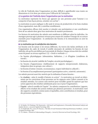 113
Les acteurs et leur comportement chapitre
5
©
Dunod
-
Toute
reproduction
non
autorisée
est
un
délit.
Le rôle de l’individu dans l’organisation est donc difficile à appréhender sous toutes ses
dimensions et n’est donc pas neutre pour l’efficacité de l’entreprise.
c)  La gestion de l’individu dans l’organisation par la motivation
La motivation représente les forces qui agissent sur une personne pour l’amener à se
comporter d’une façon précise, orientée vers un but(1)
.
La motivation ne peut expliquer à elle seule le niveau de productivité et les bons résultats
d’une organisation, mais elle y contribue sensiblement.
Une organisation efficace doit susciter et stimuler une participation et une contribution
forte de ses salariés donc gérer leur motivation de manière permanente.
Les facteurs de motivation des salariés sont nombreux et diffèrent selon les individus ; les
managers peuvent agir à plusieurs niveaux pour essayer de canaliser l’énergie de ces acteurs
essentiels pour l’organisation : la satisfaction des besoins et la rémunération en sont les
principaux.
■
■ La motivation par la satisfaction des besoins
Les besoins sont de nature et de niveau différents. Au travers des tâches attribuées et de
l’organisation du cadre de travail, il semble nécessaire de satisfaire les besoins de tout
individu, tels qu’ils sont définis par la pyramide de Maslow (chaque niveau doit être satisfait
avant de passer au niveau supérieur) (cf. « Outils et méthodes ») :
–
– les besoins physiologiques (alimentation, habitation…) et d’hygiène (conditions de
travail) ;
–
– les besoins de sécurité (stabilité de l’emploi, sécurité psychologique) ;
–
– les besoins d’appartenance (établissement de rapports interpersonnels chaleureux,
intégration dans un groupe, une culture) ;
–
– les besoins d’estime (réussite, reconnaissance, respect individuel et collectif) ;
–
– les besoins d’accomplissement personnel (participation active, créativité, autonomie).
Les salariés peuvent aussi être motivés par la réalisation d’autres besoins :
–
– les résultats : selon le modèle d’attente en action(2)
, la motivation au travail est déter-
minée par les convictions d’une personne sur les rapports entre l’effort consenti et les
résultats attendus. Les acteurs sont motivés pour travailler quand ils espèrent que leur
action apportera des résultats satisfaisants pour eux et pour l’organisation ;
–
– l’équité : selon le modèle de l’équité(3)
les salariés comparent les contributions (apports,
efforts) et les résultats des actions réalisées par plusieurs personnes ; la motivation vient
des rapports considérés comme justes et équitables, entre contributions et résultats, pour
des personnes équivalentes.
(1)  R. Kanfer, C.R. Wanberg, T.M. Kantrowitz, « Job Search and Employment: a Personality-Motivational Analysis and
Analytic Review », Journal of Applied Psychology, 2001.
(2)  D. Vandewalle, W.L. Cron, J.W. Slocum, « The Rule of Goal Orientation Following Performance Feedback », Journal
of Applied Psychology, 2001.
(3)  J.S. Adams, « Toward an Understanding of Inequity », Journal of Abnormal and Social Psychology, 1963.
 