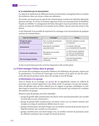 114
Les acteurs et leur comportement
5
chapitre
■
■ La motivation par la rémunération
Au-delà de la satisfaction de différents besoins, la motivation est largement liée au système
de rétribution, dans son niveau et dans son utilisation.
Des études ont montré que la capacité des rémunérations à motiver les individus dépend de
plusieurs facteurs : le niveau, le moment opportun, le lien avec la productivité, la durabilité,
l’équité, la visibilité. Le management doit donc bien gérer tous les paramètres des rémuné-
rations, les types de rétribution et la manière de les utiliser, chacun ayant des atouts et des
limites.
À titre illustratif, il est possible de répertorier les avantages et les inconvénients de quelques
systèmes de rémunérations :
Types de rémunération Avantages Limites
Partage des gains
de productivité
Pour un niveau de production
et de coût précis
Peut être complexe à calculer
et à présenter
Intéressement
Récompense la rentabilité
organisationnelle
Un individu influe peu
sur la rentabilité de l’ensemble
Fonction des compétences
Récompense de nouvelles
compétences
Le coût du travail augmente
en raison de l’augmentation
des compétences maîtrisées
Plan d’avantages flexibles
Adapté à la demande
individuelle
Coût administratif élevé,
utilisation difficile
In fine, la motivation peut être un levier important si elle est bien gérée.
2.2  Il faut manager l’acteur dans le groupe
Les travaux des sociologues ont permis d’élaborer des définitions des groupes, reprises par
les gestionnaires. Il convient de s’interroger sur la manière de les gérer au sein des entre-
prises afin que les groupes soient source de synergie et non de blocage.
a)  Délimitation d’un groupe
Dans le champ de la sociologie, un groupe  d est appréhendé comme un collectif de
personnes qui se sentent appartenir à une même entité. Un groupe n’est pas une juxtapo-
sition d’individus mais un bien collectif avec un rapport au groupe, symbolique ou réel,
dans lequel se tissent des communautés d’action et des pensées qui orientent les conduites
des membres du groupe.
Plusieurs types de groupes sont alors repérables :
–
– groupe de grande taille constitué pour une durée courte sans lien particulier (par exemple
une foule dans un parc d’attraction) ;
–
– groupe de grande taille constitué pour une durée courte avec un intérêt commun (par
exemple un cortège de manifestants défilant dans les rues) ;
–
– groupe constitué pour une durée longue avec un nombre restreint de personnes ayant un
objectif commun (par exemple une association) ;
–
– groupe constitué pour une durée longue avec un nombre restreint de personnes ayant
des affinités communes (par exemple une bande de jeunes).
 