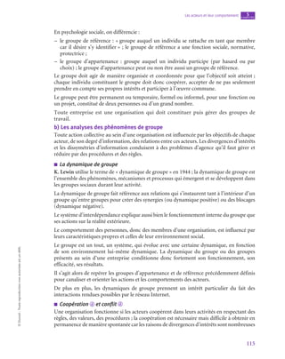 115
Les acteurs et leur comportement chapitre
5
©
Dunod
-
Toute
reproduction
non
autorisée
est
un
délit.
En psychologie sociale, on différencie :
–
– le groupe de référence : « groupe auquel un individu se rattache en tant que membre
car il désire s’y identifier » ; le groupe de référence a une fonction sociale, normative,
protectrice ;
–
– le groupe d’appartenance  : groupe auquel un individu participe (par hasard ou par
choix) ; le groupe d’appartenance peut ou non être aussi un groupe de référence.
Le groupe doit agir de manière organisée et coordonnée pour que l’objectif soit atteint ;
chaque individu constituant le groupe doit donc coopérer, accepter de ne pas seulement
prendre en compte ses propres intérêts et participer à l’œuvre commune.
Le groupe peut être permanent ou temporaire, formel ou informel, pour une fonction ou
un projet, constitué de deux personnes ou d’un grand nombre.
Toute entreprise est une organisation qui doit constituer puis gérer des groupes de
travail.
b)  Les analyses des phénomènes de groupe
Toute action collective au sein d’une organisation est influencée par les objectifs de chaque
acteur, de son degré d’information, des relations entre ces acteurs. Les divergences d’intérêts
et les dissymétries d’information conduisent à des problèmes d’agence qu’il faut gérer et
réduire par des procédures et des règles.
■
■ La dynamique de groupe
K. Lewin utilise le terme de « dynamique de groupe » en 1944 ; la dynamique de groupe est
l’ensemble des phénomènes, mécanismes et processus qui émergent et se développent dans
les groupes sociaux durant leur activité.
La dynamique de groupe fait référence aux relations qui s’instaurent tant à l’intérieur d’un
groupe qu’entre groupes pour créer des synergies (ou dynamique positive) ou des blocages
(dynamique négative).
Le système d’interdépendance explique aussi bien le fonctionnement interne du groupe que
ses actions sur la réalité extérieure.
Le comportement des personnes, donc des membres d’une organisation, est influencé par
leurs caractéristiques propres et celles de leur environnement social.
Le groupe est un tout, un système, qui évolue avec une certaine dynamique, en fonction
de son environnement lui-même dynamique. La dynamique du groupe ou des groupes
présents au sein d’une entreprise conditionne donc fortement son fonctionnement, son
efficacité, ses résultats.
Il s’agit alors de repérer les groupes d’appartenance et de référence précédemment définis
pour canaliser et orienter les actions et les comportements des acteurs.
De plus en plus, les dynamiques de groupe prennent un intérêt particulier du fait des
interactions rendues possibles par le réseau Internet.
■
■ Coopération d et conflit d
Une organisation fonctionne si les acteurs coopèrent dans leurs activités en respectant des
règles, des valeurs, des procédures ; la coopération est nécessaire mais difficile à obtenir en
permanence de manière spontanée car les raisons de divergences d’intérêts sont nombreuses
 