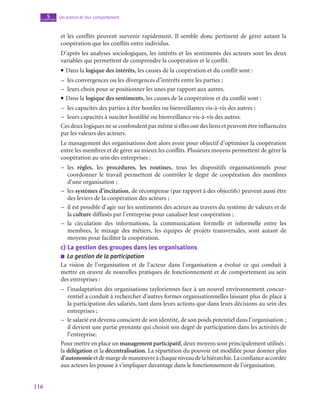 116
Les acteurs et leur comportement
5
chapitre
et les conflits peuvent survenir rapidement. Il semble donc pertinent de gérer autant la
coopération que les conflits entre individus.
D’après les analyses sociologiques, les intérêts et les sentiments des acteurs sont les deux
variables qui permettent de comprendre la coopération et le conflit.
• Dans la logique des intérêts, les causes de la coopération et du conflit sont :
–
– les convergences ou les divergences d’intérêts entre les parties ;
–
– leurs choix pour se positionner les unes par rapport aux autres.
• Dans la logique des sentiments, les causes de la coopération et du conflit sont :
–
– les capacités des parties à être hostiles ou bienveillantes vis-à-vis des autres ;
–
– leurs capacités à susciter hostilité ou bienveillance vis-à-vis des autres.
Ces deux logiques ne se confondent pas même si elles ont des liens et peuvent être influencées
par les valeurs des acteurs.
Le management des organisations doit alors avoir pour objectif d’optimiser la coopération
entre les membres et de gérer au mieux les conflits. Plusieurs moyens permettent de gérer la
coopération au sein des entreprises :
–
– les règles, les procédures, les routines, tous les dispositifs organisationnels pour
coordonner le travail permettent de contrôler le degré de coopération des membres
d’une organisation ;
–
– les systèmes d’incitation, de récompense (par rapport à des objectifs) peuvent aussi être
des leviers de la coopération des acteurs ;
–
– il est possible d’agir sur les sentiments des acteurs au travers du système de valeurs et de
la culture diffusés par l’entreprise pour canaliser leur coopération ;
–
– la circulation des informations, la communication formelle et informelle entre les
membres, le mixage des métiers, les équipes de projets transversales, sont autant de
moyens pour faciliter la coopération.
c)  La gestion des groupes dans les organisations
■
■ La gestion de la participation
La vision de l’organisation et de l’acteur dans l’organisation a évolué ce qui conduit à
mettre en œuvre de nouvelles pratiques de fonctionnement et de comportement au sein
des entreprises :
–
– l’inadaptation des organisations tayloriennes face à un nouvel environnement concur-
rentiel a conduit à rechercher d’autres formes organisationnelles laissant plus de place à
la participation des salariés, tant dans leurs actions que dans leurs décisions au sein des
entreprises ;
–
– le salarié est devenu conscient de son identité, de son poids potentiel dans l’organisation ;
il devient une partie prenante qui choisit son degré de participation dans les activités de
l’entreprise.
Pour mettre en place un management participatif, deux moyens sont principalement utilisés :
la délégation et la décentralisation. La répartition du pouvoir est modifiée pour donner plus
d’autonomieetdemargedemanœuvreàchaqueniveaudelahiérarchie.Laconfianceaccordée
aux acteurs les pousse à s’impliquer davantage dans le fonctionnement de l’organisation.
 