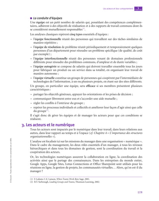 119
Les acteurs et leur comportement chapitre
5
©
Dunod
-
Toute
reproduction
non
autorisée
est
un
délit.
■
■ La conduite d’équipes
Une équipe est un petit nombre de salariés qui, possédant des compétences complémen-
taires, adhèrent à des objectifs de réalisation et à des rapports de travail communs dont ils
se considèrent mutuellement responsables(1)
.
Les analyses classiques repèrent cinq types essentiels d’équipes :
–
– l’équipe fonctionnelle réunit des personnes qui travaillent sur des tâches similaires de
manière répétitive ;
–
– l’équipe de résolution de problème réunit périodiquement et temporairement quelques
personnes d’un département pour résoudre un problème spécifique (de qualité, de coût
par exemple) ;
–
– l’équipe interfonctionnelle réunit des personnes venant de domaines professionnels
différents pour résoudre des problèmes communs, d’ampleur et de durée variables ;
–
– l’équipe autogérée se compose de salariés qui doivent travailler ensemble tous les jours
pour fabriquer un produit ou un service dans sa totalité, en organisant leur travail de
manière autonome ;
–
– l’équipe virtuelle constitue un groupe de personnes qui coopèrent par l’intermédiaire de
technologies de l’information, à un ou plusieurs projets, en étant sur des sites différents.
Un groupe, en particulier une équipe, sera efficace si ses membres présentent plusieurs
caractéristiques :
–
– partager les objectifs généraux, appuyer les orientations et les prises de décision ;
–
– communiquer librement entre eux et s’accorder une aide mutuelle ;
–
– règler les conflits à l’intérieur du groupe ;
–
– repérer les processus individuels et collectifs et améliorer leur façon d’agir ainsi que celle
du groupe(2)
.
Il s’agit donc de gérer les équipes et de manager les acteurs pour que ces conditions se
réalisent.
3.  Les acteurs et le numérique
Tous les acteurs sont impactés par le numérique dans leur travail, dans leurs relations aux
autres, dans leur rapport au temps et à l’espace (cf. Chapitre 4 « L’importance des structures
organisationnelles »).
L’analyse est focalisée ici sur les missions du manager dans une organisation « numérique ».
Dans le cadre du management, les deux rôles essentiels d’un manager, à tous les niveaux
hiérarchiques et dans tous les domaines de gestion, sont la coordination du travail et la
coopération des acteurs.
Or, les technologies numériques assurent la collaboration en ligne, la coordination des
activités ainsi que le partage des connaissances. Dans les entreprises du monde entier,
Google Apps, Google Sites, Lotus Connections et Office Sharepoint sont utilisés pour les
réunions en ligne, la gestion de projets, les communautés virtuelles… Alors, qu’en est-il du
manager ?
(1)  F. Lafasto, C.E. Lanson, When Teams Work Best, Sage, 2001.
(2)  B.T. Yarbrough, Leading Groups and Teams, Thomson Learning, 2002.
 