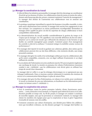 120
Les acteurs et leur comportement
5
chapitre
3.1  Manager la coordination du travail
• Afin de libérer les initiatives personnelles, le manager doit être davantage un coordinateur
d’activité qu’un donneur d’ordres. Les collaborateurs étant de moins en moins des subor-
donnés mais beaucoup plus des acteurs, comment maintenir l’autorité du management ?
Le manager doit donner de l’autonomie aux collaborateurs tout en assurant une
coordination.
• La pratique numérique intensifiant la capacité des hommes à travailler ensemble, à créer,
mais aussi à décloisonner leurs activités, le manager doit susciter leur engagement et non
leur suivisme. Les compétences en réseau parfaitement reconfigurables demandent au
manager d’être capable de gérer à la fois les expertises de chaque collaborateur et leurs
compatibilités relationnelles.
• La dématérialisation du travail modifie considérablement la gestion du temps et de
l’espace par le manager ; les TIC appellent à une nouvelle définition du lien de subor-
dination (cf. le contrat de travail) qui s’affranchit des distances et des horaires et qui
facilite un contrôle managérial quasi complet. Comment passer d’un management
du contrôle à celui de la confiance ? Comment intégrer la mobilité comme vecteur de
performances ?
• Le manager doit répartir le travail en gardant une cohérence globale, alors même que les
collaborateurs peuvent être sur des lieux différents, à des moments décalés, sans temps
presentiel commun.
• Le manager doit gérer les outils et les technologies utilisés par tous les collaborateurs afin
qu’ils soient compatibles, connectés, avec un degré suffisant d’autonomie et un degré
suffisant de contrôle.
• Lacirculationdel’informationestcertesamélioréemaislesTICpeuventgénérerégalement
une surcharge de travail. La montée en puissance du volume d’informations transmises
conduit à une « infobésité » que les collaborateurs vont devoir gérer en utilisant leur
temps de travail à leur classement.
Le manager doit ici veiller à ce que les échanges électroniques ne se superposent pas aux
échanges traditionnels. Dans ce nouveau contexte relationnel, le maintien des réunions de
service et la communication hiérarchique n’a plus de raison d’être.
• Le manager doit gérer les flux d’informations, en volume et en variété, pour coordonner
le travail, en donnant du sens aux informations, en focalisant sur les informations perti-
nentes (en luttant contre l’« infobésité »).
3.2  Manager la coopération des acteurs
• Avec le numérique, toutes les parties prenantes (salariés, clients, fournisseurs, parte-
naires…) sont connectées à tout moment, à n’importe quel endroit de la terre et en colla-
boration possible en temps réel. Au fil des projets, le manager est conduit à constituer
de nouvelles équipes, sans que les personnes se connaissent vraiment. Le manager doit
choisir les membres des équipes pour que la coopération se fasse et gérer l’apparition
éventuelle de tensions voire de conflits.
• Comment construire une culture d’entreprise, une identité pour fédérer des collabora-
teurs qui travaillent à distance, sur des dossiers partagés ? Le manager doit faciliter ou
 