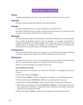 122
définitions et concepts
Acteur
Individu qui participe à une action et qui a des intérêts communs pour cette action.
Individu
Personne autonome ayant des objectifs et des intérêts propres.
Groupe
Un collectif de personnes qui se sentent appartenir à une même entité.
Ensemble d’individus devant travailler et coopérer dans un domaine vers certains buts, tout
en gardant chacun leurs objectifs et leurs intérêts propres.
Manager
Personnecapablededirigeretdecoordonnerunensembled’individussoussaresponsabilité.
Il est possible de distinguer plusieurs types de managers  : le manager de proximité, le
manager intermédiaire ; le manager dirigeant. Mais, quels que soient son périmètre et son
positionnement, le manager doit combiner des missions d’exécution et d’organisation,
d’information et de communication, d’arbitrage et de régulation.
Entrepreneur
Personne ayant la volonté de créer une entreprise, avec des idées, le goût du risque, possédant
ou non des capitaux pour réaliser son activité et souhaitant en tirer un profit.
Motivation
La motivation d’un acteur au sein d’une organisation peut être définie comme l’ensemble
des forces qui le poussent à agir et à se comporter d’une certaine manière.
Plusieurs courants théoriques ont analysé la motivation.
■
■ Les théories du contenu
Elles s’intéressent à la satisfaction des besoins de l’individu, en privilégiant des facteurs
internes.
• Théorie des 5 besoins de Maslow.
• Théorie ERG d’Aldefer : Existence / Relatedness (sociabilité) / Growth (développement).
• Théorie des besoins de McClelland : affiliation / accomplissement / puissance.
• Théorie bi-factorielle d’Herzberg : facteurs augmentant ou diminuant la satisfaction.
• Théorie des caractéristiques du travail d’Hackman et Oldman : 5 caractéristiques du travail
pour augmenterla motivation : compétences, tâche, importance de la tâche, autonomie,
feed back sur les résultats de la tâche.
• Théorie de l’équité d’Adams : rapport entre avantages et contributions du travail.
 