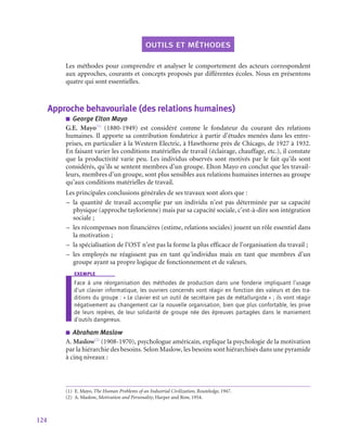 124
outils et méthodes
Les méthodes pour comprendre et analyser le comportement des acteurs correspondent
aux approches, courants et concepts proposés par différentes écoles. Nous en présentons
quatre qui sont essentielles.
Approche behavouriale (des relations humaines)
■
■ George Elton Mayo
G.E.  Mayo(1)
(1880‑1949) est considéré comme le fondateur du courant des relations
humaines. Il apporte sa contribution fondatrice à partir d’études menées dans les entre-
prises, en particulier à la Western Electric, à Hawthorne près de Chicago, de 1927 à 1932.
En faisant varier les conditions matérielles de travail (éclairage, chauffage, etc.), il constate
que la productivité varie peu. Les individus observés sont motivés par le fait qu’ils sont
considérés, qu’ils se sentent membres d’un groupe. Elton Mayo en conclut que les travail-
leurs, membres d’un groupe, sont plus sensibles aux relations humaines internes au groupe
qu’aux conditions matérielles de travail.
Les principales conclusions générales de ses travaux sont alors que :
–
– la quantité de travail accomplie par un individu n’est pas déterminée par sa capacité
physique (approche taylorienne) mais par sa capacité sociale, c’est-à-dire son intégration
sociale ;
–
– les récompenses non financières (estime, relations sociales) jouent un rôle essentiel dans
la motivation ;
–
– la spécialisation de l’OST n’est pas la forme la plus efficace de l’organisation du travail ;
–
– les employés ne réagissent pas en tant qu’individus mais en tant que membres d’un
groupe ayant sa propre logique de fonctionnement et de valeurs.
exemple
Face à une réorganisation des méthodes de production dans une fonderie impliquant l’usage
d’un clavier informatique, les ouvriers concernés vont réagir en fonction des valeurs et des tra-
ditions du groupe : « Le clavier est un outil de secrétaire pas de métallurgiste » ; ils vont réagir
négativement au changement car la nouvelle organisation, bien que plus confortable, les prive
de leurs repères, de leur solidarité de groupe née des épreuves partagées dans le maniement
d’outils dangereux.
■
■ Abraham Maslow
A. Maslow(2)
(1908‑1970), psychologue américain, explique la psychologie de la motivation
par la hiérarchie des besoins. Selon Maslow, les besoins sont hiérarchisés dans une pyramide
à cinq niveaux :
(1)  E. Mayo, The Human Problems of an Industrial Civilization, Routeledge, 1947.
(2)  A. Maslow, Motivation and Personality, Harper and Row, 1954.
 