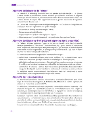 126
Les acteurs et leur comportement
5
chapitre
Approche sociologique de l’acteur
M. Crozier et E. Friedberg définissent ainsi un système d’action concret : « Un système
d’action concret est un ensemble humain structuré qui coordonne les actions de ses parti-
cipants par des mécanismes de jeux relativement stables et qui maintient sa structure, c’est-
à-dire la stabilité de ses jeux et les rapports entre ceux-ci, par des mécanismes de régulation
qui constituent d’autres jeux. »
M. Crozier et E. Friedberg fondent « l’analyse stratégique » ou l’analyse des comportements
des acteurs dans une organisation sur quatre principes :
–
– l’acteur est un stratège avec une marge d’action ;
–
– l’acteur a une rationalité limitée ;
–
– le pouvoir est une relation d’échange qui se négocie ;
–
– l’interaction entre les individus aboutit à la constitution d’un système d’action.
Approche sociologique d’un groupe (l’approche par la traduction)
M. Callon et B. Latour appliquent l’approche par la traduction à la raréfaction de la coquille
saint-jacques en baie de Saint-Brieuc ; dans ce contexte, il y a quatre acteurs, les consomma-
teurs, les pêcheurs, les scientifiques et les pouvoirs publics, qui n’ont pas les mêmes objectifs
ni les mêmes analyses du problème, et qui ne peuvent pas s’entendre. Il s’agit alors de mettre
en place une méthodologie de la traduction.
La démarche de résolution du problème comprend trois étapes :
–
– délimitation et compréhension du contexte du problème : il y a constitution du réseau
des acteurs concernés, qui explicitent chacun leur logique et intérêts propres ;
–
– délimitation de la question commune : élaboration d’une question commune représentant
le problème qui implique tous les acteurs et les oblige à réfléchir ensemble à une solution ;
–
– construction de solutions : création d’un bien commun permettant à chacun de satisfaire
une partie des objectifs tout en respectant les contraintes, le contexte et les autres positions.
La traduction aboutit nécessairement à un compromis, mais il y a implication et accep-
tation de tous, donc comportement de coopération canalisé.
Approche par les conventions
La théorie des conventions constitue un courant de recherche aux frontières de la socio-
logie, de l’économie et de la gestion. L. Boltanski et L. Thévenot en sont les représentants
majeurs en France dans les années 80/90.
La théorie des conventions cherche à comprendre comment les individus confrontés à des
situations marquées par l’incertitude décident du comportement qu’ils vont adopter et
comment, de ces multiples décisions individuelles, se dégagent une certaine convergence,
un certain ajustement des comportements des uns et des autres.
Les acteurs s’appuient sur un certain nombre de critères qu’ils repèrent dans la situation et
qui constituent la convention à l’œuvre dans cette situation. Une convention est donc un
ensemble de critères, un ensemble de repères auxquels des individus confrontés à des situa-
tions incertaines, se réfèrent pour décider de leurs comportements.
Les conventions évoluent en fonction des contextes et des tendances sociologiques.
 