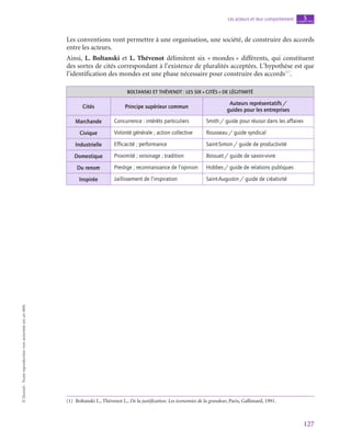 127
Les acteurs et leur comportement chapitre
5
©
Dunod
-
Toute
reproduction
non
autorisée
est
un
délit.
Les conventions vont permettre à une organisation, une société, de construire des accords
entre les acteurs.
Ainsi, L. Boltanski et L. Thévenot délimitent six « mondes » différents, qui constituent
des sortes de cités correspondant à l’existence de pluralités acceptées. L’hypothèse est que
l’identification des mondes est une phase nécessaire pour construire des accords(1)
.
BOLTANSKI ET THÉVENOT : LES SIX « CITÉS » DE LÉGITIMITÉ
Cités Principe supérieur commun
Auteurs représentatifs /
guides pour les entreprises
Marchande Concurrence : intérêts particuliers Smith / guide pour réussir dans les affaires
Civique Volonté générale ; action collective Rousseau / guide syndical
Industrielle Efficacité ; performance Saint-Simon / guide de productivité
Domestique Proximité ; voisinage ; tradition Bossuet / guide de savoir-vivre
Du renom Prestige ; reconnaissance de l’opinion Hobbes / guide de relations publiques
Inspirée Jaillissement de l’inspiration Saint-Augustin / guide de créativité
(1)  Boltanski L., Thévenot L., De la justification. Les économies de la grandeur, Paris, Gallimard, 1991.
 