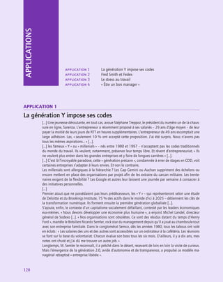 128
128
application 1	 La génération Y impose ses codes
application 2	 Fred Smith et Fedex
application 3	 Le stress au travail
application 4	 « Être un bon manager »
APPLICATIONS
application 1
La génération Y impose ses codes
[…] Une jeunesse déroutante, en tout cas, avoue Stéphane Treppoz, le président du numéro un de la chaus-
sure en ligne, Sarenza. L’entrepreneur a récemment proposé à ses salariés – 29 ans d’âge moyen – de leur
payer la moitié de leurs jours de RTT en heures supplémentaires. L’entrepreneur de 49 ans escomptait une
large adhésion. Las, « seulement 10 % ont accepté cette proposition. J’ai été surpris. Nous n’avons pas
tous les mêmes aspirations… » […].
[…] les fameux « Y » ou « millenials » – nés entre 1980 et 1997 – n’acceptent pas les codes traditionnels
du monde du travail. Ils veulent, notamment, préserver leur temps libre. Et rêvent d’entrepreneuriat. « Ils
ne veulent plus entrer dans les grandes entreprises et y faire de longues carrières » […].
[…] C’est là l’incroyable paradoxe, cette « génération précaire », condamnée à errer de stages en CDD, voit
certaines entreprises s’adapter à leurs envies. Et non le contraire.
Les millenials sont allergiques à la hiérarchie ? Les Cap Gemini ou Auchan suppriment des échelons ou
encore mettent en place des organisations par projet afin de les extraire du carcan militaire. Les trente-
naires exigent de la flexibilité ? Les Google et autres leur laissent une journée par semaine à consacrer à
des initiatives personnelles.
[…]
Premier atout que ne possédaient pas leurs prédécesseurs, les « Y » – qui représenteront selon une étude
de Deloitte et du Brookings Institute, 75 % des actifs dans le monde d’ici à 2025 – détiennent les clés de
la transformation numérique. Ils forment ensuite la première génération globalisée […].
S’ajoute, enfin, le contexte d’un capitalisme socialement défaillant, contesté par les leaders économiques
eux-mêmes. « Nous devons développer une économie plus humaine », a enjoint Michel Landel, directeur
général de Sodexo […]. « Nos organisations sont obsolètes. Ce sont des résidus datant du temps ­
d’Henry
Ford », martèle le Brésilien Ricardo Semler, rock star du management depuis qu’il a joué au chamboule-tout
avec son entreprise familiale. Dans le conglomérat Semco, dès les années 1980, tous les tabous ont volé
en éclats : « Les salaires des uns et des autres sont accessibles sur un ordinateur à la cafétéria. Les réunions
se font sur la base du volontariat. Chacun évalue son boss tous les six mois. D’ailleurs, il y a dix ans, mes
notes ont chuté et j’ai dû me trouver un autre job. »
Longtemps, M. Semler le reconnaît, il a prêché dans le désert, recevant de loin en loin la visite de curieux.
Mais l’émergence de la génération 2.0, avide d’autonomie et de transparence, a propulsé ce modèle ma-
nagérial rebaptisé « entreprise libérée ».
 