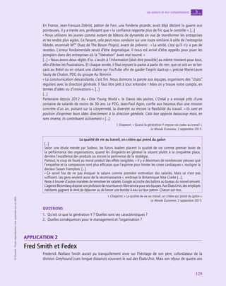 application
129
Les acteurs et leur comportement chapitre
5
©
Dunod
-
Toute
reproduction
non
autorisée
est
un
délit.
En France, Jean-François Zobrist, patron de Favi, une fonderie picarde, avait déjà déclaré la guerre aux
pointeuses, il y a trente ans, professant que « la confiance rapporte plus de fric que le contrôle ». […]
« Nous utilisons les jeunes comme autant de bâtons de dynamite en vue de transformer les entreprises
et les rendre plus agiles. Ce faisant, cela peut nous conduire sur une route similaire à celle de l’entreprise
libérée, reconnaît Mme
Duez de The Boson Project, avant de prévenir : « La vérité, c’est qu’il n’y a pas de
recettes. L’erreur fondamentale serait d’être dogmatique. Il nous est arrivé d’être appelés pour jouer les
pompiers dans des entreprises où la “libération” avait mal tourné. »
[…] « Nous avons deux règles d’or. L’accès à l’information [doit être possible] au même moment pour tous,
afin d’éviter les frustrations. Et chaque année, il faut rejouer la partie à partir de rien, que ce soit en se lan-
çant au Brésil ou en créant une chaîne sur YouTube afin de garder l’esprit start-up », précise Marie-Laure
Sauty de Chalon, PDG du groupe Au féminin.
« La communication descendante, c’est fini. Nous donnons la parole aux équipes, organisons des “chats”
réguliers avec la direction générale. Il faut être prêt à tout entendre ! Mais on y trouve notre compte, en
termes d’idées ou d’innovations », […]
[…]
Partenaire depuis 2012 du « One Young World », le Davos des jeunes, L’Oréal y a envoyé près d’une
centaine de salariés de moins de 30 ans. Le PDG, Jean-Paul Agon, confie aux heureux élus une mission
concrète d’un an, portant sur la citoyenneté, la diversité ou encore la flexibilité du travail. « Ils sont en
position d’exprimer leurs idées directement à la direction générale. Cela leur apporte beaucoup mais, en
sens inverse, ils contribuent activement » […].
I. Chaperon, « Quand la génération Y impose ses codes au travail »,
Le Monde Économie, 2 septembre 2015.
La qualité de vie au travail, un critère qui prend du galon
[…]
Selon une étude menée par Sodexo, les futurs leaders placent la qualité de vie comme premier levier de
la performance des organisations, quand les dirigeants en général la situent plutôt à la cinquième place,
derrière l’excellence des produits ou encore la pertinence de la stratégie.
Partout, le coup de fouet au moral produit des effets tangibles. « Il y a désormais de nombreuses preuves que
l’empathie et la compassion sont plus efficaces que l’aspirine pour limiter les crises cardiaques », souligne la
docteur Susan Frampton. […]
« Ce serait fou de ne pas évoquer le salaire comme première motivation des salariés. Mais ce n’est pas
suffisant. Les gens veulent aussi de la reconnaissance », embraye la Britannique Nita Clarke […].
Reste à trouver d’autres manières de remotiver les salariés. Google accroche des ballons au bureau du nouvel arrivant.
L’agenceBloombergdisposeuneprofusiondenourritureenlibre-servicepourseséquipes.AuxÉtats-Unis,desemployés
méritants gagnent le droit de déjeuner ou de lancer une bombe à eau sur leur patron. Chacun son truc.
I. Chaperon, « La qualité de vie au travail, un critère qui prend du galon »,
Le Monde Économie, 2 septembre 2015.
QUESTIONS
1.  Qu’est ce que la génération Y ? Quelles sont ses caractéristiques ?
2.  Quelles conséquences pour le management et l’organisation ?
application 2
Fred Smith et Fedex
Frederick Wallace Smith aurait pu tranquillement vivre sur l’héritage de son père, cofondateur de la
division Greyhound (cars longue distance) couvrant le sud des États-Unis. Mais son séjour de quatre ans
 