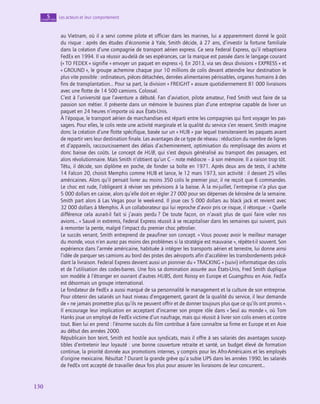 130
130
Les acteurs et leur comportement
5
chapitre
au Vietnam, où il a servi comme pilote et officier dans les marines, lui a apparemment donné le goût
du risque : après des études d’économie à Yale, Smith décide, à 27 ans, d’investir la fortune familiale
dans la création d’une compagnie de transport aérien express. Ce sera Federal Express, qu’il rebaptisera
FedEx en 1994. Il va réussir au-delà de ses espérances, car la marque est passée dans le langage courant
(« TO FEDEX » signifie « envoyer un paquet en express »). En 2013, via ses deux divisions « EXPRESS » et
« GROUND », le groupe achemine chaque jour 10 millions de colis devant atteindre leur destination le
plus vite possible : ordinateurs, pièces détachées, denrées alimentaires périssables, organes humains à des
fins de transplantation… Pour sa part, la division « FREIGHT » assure quotidiennement 81 000 livraisons
avec une flotte de 14 500 camions. Colossal.
C’est à l’université que l’aventure a débuté. Fan d’aviation, pilote amateur, Fred Smith veut faire de sa
passion son métier. Il présente dans un mémoire le business plan d’une entreprise capable de livrer un
paquet en 24 heures n’importe où aux États-Unis.
À l’époque, le transport aérien de marchandises est réparti entre les compagnies qui font voyager les pas-
sagers. Pour elles, le colis reste une activité marginale et la qualité du service s’en ressent. Smith imagine
donc la création d’une flotte spécifique, basée sur un « HUB » par lequel transiteraient les paquets avant
de repartir vers leur destination finale. Les avantages de ce type de réseau : réduction du nombre de lignes
et d’appareils, raccourcissement des délais d’acheminement, optimisation du remplissage des avions et
donc baisse des coûts. Le concept de HUB, qui s’est depuis généralisé au transport des passagers, est
alors révolutionnaire. Mais Smith n’obtient qu’un C – note médiocre – à son mémoire. Il a raison trop tôt.
Têtu, il décide, son diplôme en poche, de fonder sa boîte en 1971. Après deux ans de tests, il achète
14 Falcon 20, choisit Memphis comme HUB et lance, le 12 mars 1973, son activité : il dessert 25 villes
américaines. Alors qu’il pensait livrer au moins 350 colis le premier jour, il ne reçoit que 6 commandes.
Le choc est rude, l’obligeant à réviser ses prévisions à la baisse. À la mi-juillet, l’entreprise n’a plus que
5 000 dollars en caisse, alors qu’elle doit en régler 27 000 pour ses dépenses de kérosène de la semaine.
Smith part alors à Las Vegas pour le week-end. Il joue ces 5 000 dollars au black jack et revient avec
32 000 dollars à Memphis. À un collaborateur qui lui reproche d’avoir pris ce risque, il rétorque : « Quelle
différence cela aurait-il fait si j’avais perdu ? De toute façon, on n’avait plus de quoi faire voler nos
avions… » Sauvé in extremis, Federal Express réussit à se recapitaliser dans les semaines qui suivent, puis
à remonter la pente, malgré l’impact du premier choc pétrolier.
Le succès venant, Smith entreprend de peaufiner son concept. « Vous pouvez avoir le meilleur manager
du monde, vous n’en aurez pas moins des problèmes si la stratégie est mauvaise », répète-t‑il souvent. Son
expérience dans l’armée américaine, habituée à intégrer les transports aérien et terrestre, lui donne ainsi
l’idée de parquer ses camions au bord des pistes des aéroports afin d’accélérer les transbordements précé-
dant la livraison. Federal Express devient aussi un pionnier du « TRACKING » (suivi) informatique des colis
et de l’utilisation des codes-barres. Une fois sa domination assurée aux États-Unis, Fred Smith duplique
son modèle à l’étranger en ouvrant d’autres HUBS, dont Roissy en Europe et Guangzhou en Asie. FedEx
est désormais un groupe international.
Le fondateur de FedEx a aussi marqué de sa personnalité le management et la culture de son entreprise.
Pour obtenir des salariés un haut niveau d’engagement, garant de la qualité du service, il leur demande
de « ne jamais promettre plus qu’ils ne peuvent offrir et de donner toujours plus que ce qu’ils ont promis ».
Il encourage leur implication en acceptant d’incarner son propre rôle dans « Seul au monde », où Tom
Hanks joue un employé de FedEx victime d’un naufrage, mais qui réussit à livrer son colis envers et contre
tout. Bien lui en prend : l’énorme succès du film contribue à faire connaître sa firme en Europe et en Asie
au début des années 2000.
Républicain bon teint, Smith est hostile aux syndicats, mais il offre à ses salariés des avantages suscep-
tibles d’entretenir leur loyauté : une bonne couverture retraite et santé, un budget élevé de formation
continue, la priorité donnée aux promotions internes, y compris pour les Afro-Américains et les employés
d’origine mexicaine. Résultat ? Durant la grande grève qu’a subie UPS dans les années 1990, les salariés
de FedEx ont accepté de travailler deux fois plus pour assurer les livraisons de leur concurrent…
 