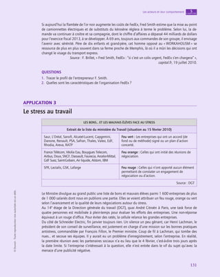 application
131
Les acteurs et leur comportement chapitre
5
©
Dunod
-
Toute
reproduction
non
autorisée
est
un
délit.
Si aujourd’hui la flambée de l’or noir augmente les coûts de FedEx, Fred Smith estime que la mise au point
de camionnettes électriques et de substituts du kérosène réglera à terme le problème. Selon lui, la de-
mande va continuer à croître et sa compagnie, dont le chiffre d’affaires a dépassé 44 milliards de dollars
pour l’exercice fiscal 2013, à se développer. À 69 ans, toujours aux commandes de son groupe, il envisage
l’avenir avec sérénité. Père de dix enfants et grand-père, cet homme opposé au « WORKAHOLISM » se
ressource de plus en plus souvent dans sa ferme proche de Memphis, là où il a mûri les décisions qui ont
changé le visage du transport express.
Source : F. Brillet, « Fred Smith, FedEx : “si c’est un colis urgent, FedEx s’en chargera” »,
capital.fr, 19 juillet 2010.
QUESTIONS
1.  Tracer le profil de l’entrepreneur F. Smith.
2.  Quelles sont les caractéristiques de l’organisation FedEx ?
application 3
Le stress au travail
LES BONS… ET LES MAUVAIS ÉLÈVES FACE AU STRESS
Extrait de la liste du ministère du Travail (situation au 15 février 2010)
Saur, L’Oréal, Sanofi, Alcatel-Lucent, Capgemini,
Danone, Renault, PSA, Safran, Thales, Valeo, EdF,
Rhodia, Areva, RATP
Feu vert : Les entreprises qui ont un accord (de
fond ou de méthode) signé ou un plan d’action
concerté.
France Télécom, Véolia Eau, Bouygues Telecom,
Airbus, Doux, SNCF, Dassault, Faurecia, Arcelor-Mittal,
GdF Suez, Saint-Gobain, Air liquide, Alstom, IBM
Feu orange : Celles qui ont initié des réunions de
négociation.
SFR, Lactalis, GSK, Lafarge Feu rouge : Celles qui n’ont apporté aucun élément
permettant de constater un engagement de
négociation ou d’action.
Source : DGT
Le Ministre divulgue au grand public une liste de bons et mauvais élèves parmi 1 600 entreprises de plus
de 1 000 salariés dont nous en publions une partie. Elles se voient attribuer un feu rouge, orange ou vert
selon l’avancement et la qualité de leurs négociations autour du stress.
Au 14e
étage de la Direction générale du travail (DGT), quai André Citroën à Paris, une task force de
quatre personnes est mobilisée à plein-temps pour évaluer les efforts des entreprises. Une non-réponse
équivaut à un rouge d’office. Pour éviter des ratés, la cellule relance les grandes entreprises.
Du côté de Schneider Electric, fin janvier toujours rien. Un silence un peu gênant, car Henri Lachman, le
président de son conseil de surveillance, est justement en charge d’une mission sur les bonnes pratiques
antistress, commanditée par François Fillon, le Premier ministre. Coup de fil à Lachman, qui tombe des
nues… et secoue ses équipes. Il y aurait eu un problème d’enregistrement, selon l’entreprise. En réalité,
la première réunion avec les partenaires sociaux n’a eu lieu que le 4 février, c’est-à-dire trois jours après
la date limite. Si l’entreprise s’intéressait à la question, elle n’est entrée dans le vif du sujet qu’avec la
menace d’une publicité négative.
 