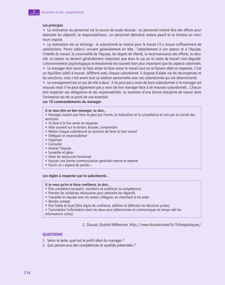 134
134
Les acteurs et leur comportement
5
chapitre
Les principes
•  La motivation du personnel est la source de toute réussite : un personnel motivé fera des efforts pour
atteindre les objectifs, se responsabilisera ; un personnel démotivé restera passif et se limitera au mini-
mum imposé.
•  La motivation est un échange : le subordonné se motive pour le travail s’il y trouve suffisamment de
satisfactions. Parmi celles-ci arrivent généralement en tête : l’attachement à son patron et à l’équipe,
l’intérêt du travail, la convivialité de l’équipe, les degrés de liberté, la reconnaissance des efforts, la sécu-
rité. Le salaire ne devient généralement important que dans le cas où le cadre de travail s’est dégradé.
L’environnement psychologique et émotionnel est souvent bien plus important que les aspects rationnels.
•  Le manager doit savoir se faire aimer et faire aimer le travail tout en se faisant obéir et respecter. C’est
un équilibre subtil à trouver, différent avec chaque subordonné. Il dispose d’aides via les récompenses et
les sanctions, mais c’est avant tout sa relation personnelle avec ses subordonnés qui est déterminante.
•  Le management est un jeu de rôle à deux : il ne peut pas y avoir de bons subordonnés si le manager est
mauvais mais il ne peut également pas y avoir de bon manager face à de mauvais subordonnés… Chacun
doit respecter ses obligations et ses responsabilités. Le maintien d’une bonne discipline de travail dans
l’entreprise est de ce point de vue essentiel.
Les 10 commandements du manager
Si tu veux être un bon manager, tu dois…
• Manager autant que faire se peut par l’envie, la motivation et la compétence et non par la crainte des
sanctions
• Te faire à la fois aimer et respecter
• Aller souvent sur le terrain, écouter, comprendre
• Mettre chaque subordonné en position de faire du bon travail
• Déléguer et responsabiliser
• Organiser
• Consulter
• Animer l’équipe
• Surveiller et gérer
• Gérer les ressources humaines
• Assurer une bonne communication générale interne et externe
• Ouvrir un « espace de parole »
Les règles à respecter par le subordonné…
Si tu veux qu’on te fasse confiance, tu dois…
• Être compétent (acquérir, maintenir et améliorer ta compétence)
• Prendre les initiatives nécessaires pour atteindre les objectifs
• Travailler en équipe avec les autres collègues, en cherchant à les aider
• Rendre compte
• Être fiable et loyal (être digne de confiance, adhérer et défendre les décisions prises)
• Transmettre l’information dans les deux sens (sélectionner et communiquer en temps réel les
informations utiles)
C. Doucet, Qualité Références, http://www.doucetconseil.fr/Fichespratiques/
QUESTIONS
1.  Selon le texte, quel est le profil idéal du manager ?
2.  Que pensez-vous des compétences et qualités présentées ?
 