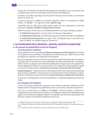 136
La direction comme animation et coordination des acteurs
6
chapitre
Chacun de ces domaines fait l’objet de développements spécifiques. Leurs conclusions sont
à combiner pour avoir une vision plus riche de la fonction de direction.
Toutefois, une analyse spécifique de la fonction de direction doit être faite car la direction
repose sur le pouvoir.
Le pouvoir  d peut se définir en première approche comme « la production d’effets
voulus » (B. Russel(1)
) ; il s’agit donc d’une capacité à agir.
Cependant, dans le cadre d’une entité sociale comme l’est une organisation, le pouvoir
passe par la capacité à modifier le comportement d’autrui.
Définir la fonction de direction, c’est fondamentalement, sur le plan technique, analyser :
–
– les fondements du pouvoir : sur quoi repose-t‑il dans une organisation ?
–
– les manifestationsdupouvoir : concrètement, quels sont les tâches et les rôles d’un dirigeant ?
–
– les modes d’exercice du pouvoir : avec quel « style » le dirigeant exerce-t‑il ses rôles et, de
façon corollaire, avec quelles marges de manœuvre ?
1.  Les fondements de la direction : pouvoir, autorité et leadership
1.1  Du pouvoir du propriétaire à celui du dirigeant
a)  L’entrepreneur capitaliste
Dans l’approche micro-économique, le détenteur du pouvoir est l’entrepreneur. Entreprise
et entrepreneur sont confondus. L’entrepreneur est à la fois celui qui a l’idée de créer et celui
qui apporte les capitaux qu’il risque dans son entreprise.
Dans cette approche, le pouvoir est lié à la propriété du capital initial placé dans l’entreprise.
L’entrepreneur a le pouvoir car il est le propriétaire des moyens de production. Par ailleurs,
il doit conserver ce pouvoir car les décisions impliquent un risque de perte du capital initia-
lement engagé dans l’affaire. Le pouvoir est donc non seulement lié à la propriété du capital
mais aussi au risque de perte. Le pouvoir est exercé par celui qui possède et qui risque.
JosephSchumpeter(2)
metl’accentsurlerôlefondamentaldel’innovationdansladynamique
de la croissance capitaliste. Celui qui innove c’est l’entrepreneur. Pour Schumpeter, la spéci-
ficité de l’entrepreneur repose sur le fait qu’il prend un risque en réalisant des innovations.
Le pouvoir est juridiquement assuré par la propriété et socialement légitimé par la prise de
risque.
b)  L’émergence du dirigeant
L’essor de la société industrielle en poussant à la création de grandes sociétés par actions
dirigées par des managers non-propriétaires remet en cause cette conception du pouvoir.
Dès 1932, aux États-Unis, A.A. Berle et G.R. Means(3)
sont les premiers à s’intéresser à
l’organisation du pouvoir dans les sociétés où les dirigeants salariés sont indépendants par
rapport à un actionnariat largement dispersé. La séparation des fonctions de propriété et de
direction conduit à reformuler le fondement du pouvoir.
(1)  Définition reprise par H. Minzberg, Le pouvoir dans les organisations, Éditions d’Organisation, 1986.
(2)  J.Schumpeter,Capitalisme, socialisme et démocratie,Payot,1979 ; traduction de Capitalism, Socialism and Democracy,
1942.
(3)  A.A. Berle, G.R. Means, The Modern Corporation and Private Property, Mc Millan, 1932.
 