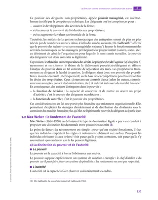 137
La direction comme animation et coordination des acteurs chapitre
6
©
Dunod
-
Toute
reproduction
non
autorisée
est
un
délit.
Ce pouvoir des dirigeants non-propriétaires, appelé pouvoir managérial, est essentiel-
lement justifié par la compétence technique. Les dirigeants ont les compétences pour :
–
– assurer le développement des activités de la firme ;
–
– et/ou assurer le paiement de dividendes aux propriétaires ;
–
– et/ou augmenter la valeur patrimoniale de la firme.
Toutefois, les méfaits de la gestion technocratique des entreprises seront de plus en plus
relevés par de nombreux auteurs. Ainsi, à la fin des années soixante, J.K. Galbraith(1)
affirme
que le pouvoir des techno-structures managériales va jusqu’à fausser le fonctionnement des
activités économiques car les managers privilégient leur propre intérêt (salaire, statut, etc.)
au détriment de celui de l’organisation pour laquelle ils sont censés travailler. Le pouvoir
des dirigeants voit donc contester sa légitimité.
Cependant, les théories contemporaines des droits de propriété et de l’agence (cf. chapitre 3)
reprennent et enrichissent le thème de la dichotomie propriétaire/dirigeant et affinent
l’analyse du pouvoir dans un tel contexte de séparation des rôles. Les propriétaires trans-
mettent au dirigeant la faculté de gestion. Le dirigeant tient donc son pouvoir des proprié-
taires, mais il est recruté (théoriquement) sur la base de ses compétences pour faire fructifier
les droits des propriétaires. Ceux-ci exercent un contrôle direct (selon les statuts, commis-
saires aux comptes, conseil d’administration, etc.) et indirect au travers du marché financier.
En conséquence, des auteurs distinguent dans le pouvoir :
–
– la fonction de décision : la capacité de concevoir et de mettre en œuvre un projet
d’activité ; c’est le pouvoir des dirigeants mandataires ;
–
– la fonction de contrôle ; c’est le pouvoir des propriétaires.
Ces considérations ont en fait une portée plus financière que strictement organisationnelle. Elles
permettent d’expliciter les stratégies d’endettement et de distribution des dividendes sous la
contraintedesmarchésfinanciersplusqu’ellesnelégitimentlepouvoirdudirigeantaujourlejour.
1.2  Max Weber : le fondement de l’autorité
Max Weber (1864‑1920) en définissant le type de domination légale « pur » est conduit à
proposer une distinction fondamentale entre pouvoir et autorité  d .
Le point de départ du raisonnement est simple : pour qu’une société fonctionne, il faut
que les individus respectent les règles et notamment obéissent aux ordres. Pourquoi les
individus obéissent-ils aux ordres ? Soit parce qu’ils y sont contraints, soit parce qu’ils s’y
soumettent spontanément car ils les pensent légitimes.
a)  La distinction du pouvoir et de l’autorité
■
■ Le pouvoir
Le pouvoir est la capacité à forcer l’obéissance aux ordres.
Le pouvoir suppose explicitement un système de sanction (exemple : le chef d’atelier a du
pouvoir car il peut faire jouer un système de pénalités si les rendements ne sont pas respectés).
■
■ L’autorité
L’autorité est la capacité à faire observer volontairement les ordres.
(1)  J.K. Galbraith, Le nouvel état industriel, Gallimard, 1968.
 