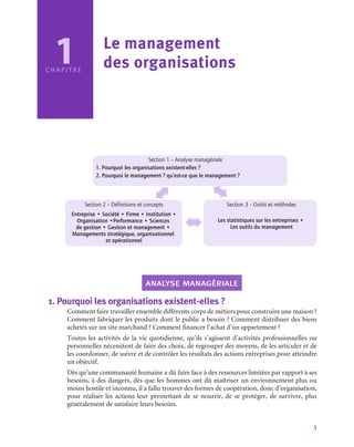 3
1
C H A P I T R E
Le management
des organisations
Section 1 – Analyse managériale
1. Pourquoi les organisations existent-elles ?
2. Pourquoi le management ? qu’est-ce que le management ?
Section 2 – Définitions et concepts
Entreprise • Société • Firme • Institution •
Organisation •Performance • Sciences
de gestion • Gestion et management •
Managements stratégique, organisationnel
et opérationnel
Section 3 – Outils et méthodes
Les statistiques sur les entreprises •
Les outils du management
analyse managériale
1.  Pourquoi les organisations existent-elles ?
Comment faire travailler ensemble différents corps de métiers pour construire une maison ?
Comment fabriquer les produits dont le public a besoin ? Comment distribuer des biens
achetés sur un site marchand ? Comment financer l’achat d’un appartement ?
Toutes les activités de la vie quotidienne, qu’ils s’agissent d’activités professionnelles ou
personnelles nécessitent de faire des choix, de regrouper des moyens, de les articuler et de
les coordonner, de suivre et de contrôler les résultats des actions entreprises pour atteindre
un objectif.
Dès qu’une communauté humaine a dû faire face à des ressources limitées par rapport à ses
besoins, à des dangers, dès que les hommes ont dû maîtriser un environnement plus ou
moins hostile et inconnu, il a fallu trouver des formes de coopération, donc d’organisation,
pour réaliser les actions leur permettant de se nourrir, de se protéger, de survivre, plus
généralement de satisfaire leurs besoins.
 