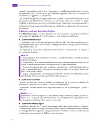 138
La direction comme animation et coordination des acteurs
6
chapitre
L’autorité suppose l’acceptation de la « domination » considérée comme légitime (exemple :
un responsable a de l’autorité car dès qu’il émet une suggestion, celle-ci est exécutée par ses
subordonnés qui apprécient sa compétence).
Une autorité sans pouvoir n’est pas stable dans le temps. Un pouvoir sans autorité n’est
généralement pas efficient car l’exercice de la contrainte pour faire exécuter les tâches
conduit à un fonctionnement plus lent, plus lourd, que l’acceptation spontanée des ordres.
La direction d’une entreprise doit donc s’assurer qu’elle dispose d’une autorité pour exercer
son pouvoir.
b)  Les trois modes de domination légitime
Pour Max Weber, le pouvoir doit donc reposer sur une autorité pour que la domination
soit acceptée. La légitimité de cette domination a trois fondements différents.
■
■ L’autorité charismatique
Les ordres sont respectés en raison de la personnalité du leader. Ce sont des qualités particu-
lières de la personne même du leader qui le font respecter : force, courage, capacité d’écoute,
originalité des idées, etc.
Une organisation basée sur un tel système d’autorité est par nature instable car trop liée à
la personnalité du leader.
exemples
•
• De grands patrons d’industrie comme Henry Ford ou André Citroën étaient considérés comme des
leaders charismatiques.
•
• Plus près de nous, Francis Bouygues a bâti à partir de rien le premier groupe mondial du BTP sur ses
qualités de leader charismatique et sa succession continue de poser des problèmes.
•
• De manière comparable, Steve Jobs, sans être un grand technicien, a créé et développé Apple en
raison de ses qualités de leader charismatique visionnaire mais n’avait pas les qualités requises pour
gérer la firme arrivée à maturité.
•
• Jacques Maillot (Nouvelles Frontières) et Luciano Benetton (United Colors of Benetton) ont des
traits de leader charismatique et marquent fortement leur entreprise.
■
■ L’autorité traditionnelle
L’autorité est liée aux coutumes établies qui désignent les personnes en position de
domination, en raison d’un statut lié à la fonction ou à l’hérédité.
Cette forme d’autorité, certes stable, n’est pas rationnelle car elle ne garantit pas la « qualité »
du leader.
exemple
La transmission du pouvoir de père en fils dans certaines entreprises familiales, certaines cultures d’en-
treprise, où le « nous avons toujours fait comme cela » est la seule justification des procédures suivies,
sont des traits caractéristiques d’une autorité traditionnelle.
■
■ L’autorité rationnelle légale
Sa légitimité est fondée sur l’existence de textes précis décrivant les procédures à appliquer.
La hiérarchie est investie à chaque échelon de l’autorité que lui confèrent des textes, élaborés
et révisés par l’échelon supérieur. Chaque détenteur d’autorité est recruté sur la base de ses
compétences, reconnues par un diplôme ou un concours.
 