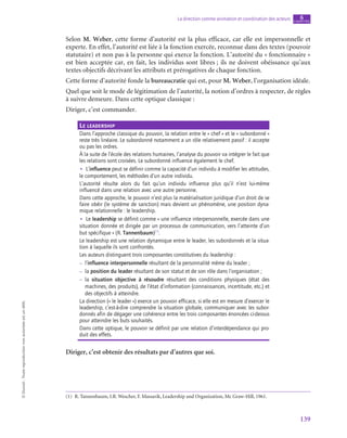 139
La direction comme animation et coordination des acteurs chapitre
6
©
Dunod
-
Toute
reproduction
non
autorisée
est
un
délit.
Selon M. Weber, cette forme d’autorité est la plus efficace, car elle est impersonnelle et
experte. En effet, l’autorité est liée à la fonction exercée, reconnue dans des textes (pouvoir
statutaire) et non pas à la personne qui exerce la fonction. L’autorité du « fonctionnaire »
est bien acceptée car, en fait, les individus sont libres ; ils ne doivent obéissance qu’aux
textes objectifs décrivant les attributs et prérogatives de chaque fonction.
Cette forme d’autorité fonde la bureaucratie qui est, pour M. Weber, l’organisation idéale.
Quel que soit le mode de légitimation de l’autorité, la notion d’ordres à respecter, de règles
à suivre demeure. Dans cette optique classique :
Diriger, c’est commander.
Le leadership
Dans l’approche classique du pouvoir, la relation entre le « chef » et le « subordonné »
reste très linéaire. Le subordonné notamment a un rôle relativement passif : il accepte
ou pas les ordres.
À la suite de l’école des relations humaines, l’analyse du pouvoir va intégrer le fait que
les relations sont croisées. Le subordonné influence également le chef.
•
• L’influence peut se définir comme la capacité d’un individu à modifier les attitudes,
le comportement, les méthodes d’un autre individu.
L’autorité résulte alors du fait qu’un individu influence plus qu’il n’est lui-même
influencé dans une relation avec une autre personne.
Dans cette approche, le pouvoir n’est plus la matérialisation juridique d’un droit de se
faire obéir (le système de sanction) mais devient un phénomène, une position dyna-
mique relationnelle : le leadership.
•
• Le leadership se définit comme « une influence interpersonnelle, exercée dans une
situation donnée et dirigée par un processus de communication, vers l’atteinte d’un
but spécifique » (R. Tannenbaum)(1)
.
Le leadership est une relation dynamique entre le leader, les subordonnés et la situa-
tion à laquelle ils sont confrontés.
Les auteurs distinguent trois composantes constitutives du leadership :
–
– l’influence interpersonnelle résultant de la personnalité même du leader ;
–
– la position du leader résultant de son statut et de son rôle dans l’organisation ;
–
– la situation objective à résoudre résultant des conditions physiques (état des
machines, des produits), de l’état d’information (connaissances, incertitude, etc.) et
des objectifs à atteindre.
La direction (« le leader ») exerce un pouvoir efficace, si elle est en mesure d’exercer le
leadership, c’est-à-dire comprendre la situation globale, communiquer avec les subor-
donnés afin de dégager une cohérence entre les trois composantes énoncées ci-dessus
pour atteindre les buts souhaités.
Dans cette optique, le pouvoir se définit par une relation d’interdépendance qui pro-
duit des effets.
Diriger, c’est obtenir des résultats par d’autres que soi.
(1)  R. Tannenbaum, I.R. Wescher, F. Massarik, Leadership and Organization, Mc Graw-Hill, 1961.
 