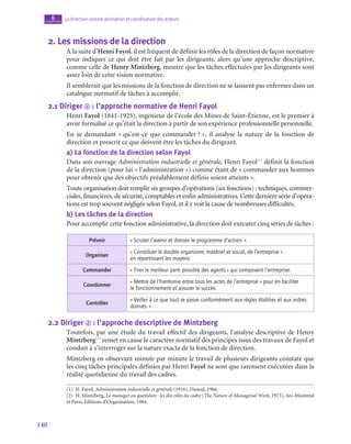 140
La direction comme animation et coordination des acteurs
6
chapitre
2.  Les missions de la direction
À la suite d’Henri Fayol, il est fréquent de définir les rôles de la direction de façon normative
pour indiquer ce qui doit être fait par les dirigeants, alors qu’une approche descriptive,
comme celle de Henry Mintzberg, montre que les tâches effectuées par les dirigeants sont
assez loin de cette vision normative.
Il semblerait que les missions de la fonction de direction ne se laissent pas enfermer dans un
catalogue normatif de tâches à accomplir.
2.1  Diriger d  : l’approche normative de Henri Fayol
Henri Fayol (1841‑1925), ingénieur de l’école des Mines de Saint-Étienne, est le premier à
avoir formalisé ce qu’était la direction à partir de son expérience professionnelle personnelle.
En se demandant « qu’est-ce que commander ? », il analyse la nature de la fonction de
direction et prescrit ce que doivent être les tâches du dirigeant.
a)  La fonction de la direction selon Fayol
Dans son ouvrage Administration industrielle et générale, Henri Fayol(1)
définit la fonction
de la direction (pour lui « l’administration ») comme étant de « commander aux hommes
pour obtenir que des objectifs préalablement définis soient atteints ».
Toute organisation doit remplir six groupes d’opérations (six fonctions) : techniques, commer-
ciales, financières, de sécurité, comptables et enfin administratives. Cette dernière série d’opéra-
tions est trop souvent négligée selon Fayol, et il y voit la cause de nombreuses difficultés.
b)  Les tâches de la direction
Pour accomplir cette fonction administrative, la direction doit exécuter cinq séries de tâches :
Prévoir « Scruter l’avenir et dresser le programme d’action. »
Organiser
« Constituer le double organisme, matériel et social, de l’entreprise »
en répartissant les moyens.
Commander « Tirer le meilleur parti possible des agents » qui composent l’entreprise.
Coordonner
« Mettre de l’harmonie entre tous les actes de l’entreprise » pour en faciliter
le fonctionnement et assurer le succès.
Contrôler
« Veiller à ce que tout se passe conformément aux règles établies et aux ordres
donnés. »
2.2  Diriger d  : l’approche descriptive de Mintzberg
Toutefois, par une étude du travail effectif des dirigeants, l’analyse descriptive de Henry
Mintzberg(2)
remet en cause le caractère normatif des principes issus des travaux de Fayol et
conduit à s’interroger sur la nature exacte de la fonction de direction.
Mintzberg en observant minute par minute le travail de plusieurs dirigeants constate que
les cinq tâches principales définies par Henri Fayol ne sont que rarement exécutées dans la
réalité quotidienne du travail des cadres.
(1)  H. Fayol, Administration industrielle et générale (1916), Dunod, 1966.
(2)  H. Mintzberg, Le manager au quotidien : les dix rôles du cadre (The Nature of Managerial Work, 1973), Arc-Montréal
et Paris, Éditions d’Organisation, 1984.
 