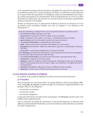 141
La direction comme animation et coordination des acteurs chapitre
6
©
Dunod
-
Toute
reproduction
non
autorisée
est
un
délit.
Ceux-cipassentleurtempsàêtreinterrompus ;ilsjonglentd’unsujetàl’autre,ilssupervisent
de nombreux projets en n’y consacrant que peu de temps : la moitié des activités observées
les occupent moins de cinq minutes. Les dirigeants consacrent essentiellement leur temps à
des contacts personnels et la communication orale est prépondérante sur l’écrit. Les cadres
répondent aux sollicitations du moment sur un grand nombre de questions, généralement
de façon sommaire et incomplète.
Notons au demeurant que ces observations focalisent la fonction de direction sur l’acte
de décision, qu’il conviendra d’étudier avec soin (cf. chapitre  8 « 
Les décisions et les
informations »).
Ainsi pour Mintzberg, le dirigeant doit exercer trois grandes missions avec plusieurs rôles :
•
• Les activités de contact regroupent trois rôles :
–
– représentant de l’entreprise à l’extérieur (figure de proue, symbole) ;
–
– leader : le dirigeant motive, guide « ses troupes », éventuellement donne l’exemple ;
–
– agent de liaison entre tous les employés (gestion du réseau de relations).
•
• Les activités d’information correspondent aux rôles suivants :
–
– guide : observer activement et rechercher l’information sur ce qui se passe ;
–
– propagateur d’informations : diffuser les informations auprès de ses subordonnés à l’intérieur
de l’unité ;
–
– porte-parole : communiquer publiquement à l’extérieur de l’unité.
Pour Mintzberg, le traitement de l’information est l’une des tâches clés de la fonction de dirigeant.
C’est sans doute celle qui consomme le plus de temps.
•
• Les activités décisionnelles, qui restent les plus importantes, regroupent quatre rôles :
–
– entrepreneur : proposer de nouveaux projets ;
–
– régulateur  : gérer les troubles, les dysfonctionnements ; Mintzberg constate que les dirigeants
passent la plus grande partie de leur temps à réagir à des turbulences : ils régulent plus qu’ils
n’entreprennent ;
–
– répartiteur de ressources : allouer les moyens aux différents projets et équipes ;
–
– négociateur : discuter avec les différents partenaires internes et externes.
2.3  Les missions actuelles du dirigeant
En synthèse, il est possible de délimiter les missions de toute forme de direction.
a)  Trois pôles
Bien qu’exprimés avec des termes divers et quoique élaborés à partir de paradigmes diffé-
rents, trois pôles de missions semblent émerger de la littérature organisationnelle et des
pratiques effectives des dirigeants :
–
– une fonction économique ;
–
– une fonction sociale ;
–
– une fonction intégratrice.
La direction doit donner du sens (projet économique), de l’harmonie (projet social) et de
l’ordre (projet organisationnel).
Sous la contrainte éventuelle des actionnaires et des marchés financiers, la direction doit
définir un projet productif (finalisation), assurer la cohésion sociale (animation) et produire
de l’ordre (organisation).
 