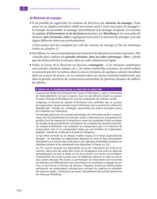 142
La direction comme animation et coordination des acteurs
6
chapitre
b)  Missions du manger
• Il est possible de rapprocher les missions de direction aux missions du manager. Nous
avons vu au chapitre précédent relatif aux acteurs qu’il y avait trois types de managers :
le manager de proximité, le manager intermédiaire et le manager dirigeant. Les activités
de contact, d’informations et de décisions présentées par Minztberg et les trois pôles de
mission, sens, harmonie, ordre s’appliquent tout à fait à la fonction de manager, avec des
degrés différents selon son positionnement
	 (Cette analyse doit être complétée par celle des missions du manager à l’ère du numérique
traitée au cchapitre 5.)
• Par ailleurs, la vision contemporaine de la fonction de direction est moins normative. Elle
s’attache plus à définir des grandes missions, dans un cadre systémique « flou », plutôt
que des tâches précises à exécuter, dans un cadre administratif rigide.
• Enfin, la vision de la direction est devenue contingente : si les missions systémiques
sont proches (finaliser, animer, etc.), les tâches matérielles exécutées, les outils utilisés
ne peuvent pas être les mêmes dans la micro-entreprise de quelques salariés travaillant
dans un secteur de pointe, ou au contraire dans un secteur artisanal traditionnel, que
dans la grande entreprise de construction automobile de plusieurs dizaines de milliers
de salariés.
L’impact de la technologie sur la fonction de direction
Le pouvoir de décider est intimement lié à l’accès à l’information. L’accès à l’information
est indiscutablement, non pas le pouvoir, mais l’un des éléments d’accès au pouvoir.
En outre, l’échange d’informations est l’une des composantes des relations sociales.
Longtemps, la structure du système d’information s’est confondue avec la structure
de l’organisation, faisant remonter toute l’information vers le sommet de la hiérarchie
(exemple type : l’armée), les « stratégies » personnelles des acteurs tournaient autour
de la rétention de l’information.
Ces dernières décennies, les nouvelles technologies de l’information et de la communi-
cation (les TIC) bouleversent cet ordre des choses. L’information est massivement dis-
ponible à tous les niveaux de la hiérarchie en raison des possibilités d’accès aux bases
de données, et des possibilités de consolidation, de croisement des données entre elles.
Les réseaux d’information non seulement ne correspondent plus à la hiérarchie de
l’organisation mais ils ne correspondent même pas aux frontières de l’organisation
(exemple : Internet ne s’arrête pas à la porte de l’entreprise).
Le fait d’être connecté sur les réseaux modifie l’espace et le temps organisationnel
(exemple : les revendeurs en déplacement disposent de toute la base documentaire
directement sur le site du client visité grâce à leur ordinateur multimédia connecté à un
téléphone cellulaire et les informations sont disponibles 24 heures sur 24).
Les TIC, tout en assurant une disponibilité accrue de l’information (en durée et en
volume), créent aussi des oublis plus lourds de conséquence (une erreur se répercute
dramatiquement sur tout le réseau au lieu de se limiter à un service ) et privilégient
l’instantanéité. Plus facile à joindre avec son téléphone cellulaire, le cadre est encore
plus souvent dérangé. Plus faciles à communiquer, les informations sont transmises
par télécopie, par télétraitement sans discernement et contribuent à engorger les ser-
vices et plus encore la fonction de direction. Disposant d’outils de communication
performants, les collaborateurs sollicitent plus volontiers les supérieurs et attendent
des réponses rapides, contribuant à accentuer l’éparpillement des activités dénoncé en
son temps par Mintzberg.
 