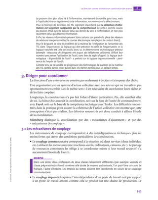 143
La direction comme animation et coordination des acteurs chapitre
6
©
Dunod
-
Toute
reproduction
non
autorisée
est
un
délit.
Le pouvoir n’est plus alors lié à l’information, maintenant disponible pour tous, mais
à l’aptitude à traiter rapidement cette information, notamment en la sélectionnant.
Pour la fonction de direction, les TIC signifient clairement que la détention d’infor‑
mation est largement supplantée par la compréhension de celle-ci comme source
du pouvoir. Peut avoir le pouvoir celui qui donne du sens à l’information, et non plus
seulement celui qui détient l’information.
Enfin, les réseaux informatisés peuvent dans certains cas prendre la place des réseaux
de relations interpersonnelles (le courrier électronique remplaçant le contact direct).
Pour le dirigeant, se pose le problème de la maîtrise de l’intégration de l’ensemble des
TIC dans l’organisation. La logique qui doit prévaloir est celle de l’organisation, or la
logique naturelle est celle des outils, donc ici, le déterminisme technologique prévaut
(exemple : beaucoup de dirigeants ont acquis des téléphones cellulaires, diffusé leur
numéro sans penser l’utilisation de l’outil, sans fixer de règles d’appel. La logique tech-
nologique – disponibilité de l’outil – a prévalu sur la logique organisationnelle – perti-
nence de l’emploi de l’outil).
Compte tenu de la rapidité de progression des technologies, la question de la maîtrise
des TIC semble devoir rester posée dans les mêmes termes pour un certain temps.
3.  Diriger pour coordonner
La direction d’une entreprise ne consiste pas seulement à décider et à imposer des choix.
Une organisation est un système d’action collective avec des acteurs qui ne travaillent pas
spontanément ensemble dans le même sens : il est nécessaire de coordonner leurs tâches et
de les faire coopérer.
Longtemps, la coordination n’a pas fait l’objet d’étude particulière. Pis, elle semblait aller
de soi. La hiérarchie assurait la coordination, soit sur la base de l’unité de commandement
avec Fayol, soit sur la base de la compétence technique avec Taylor. Les difficultés rencon-
trées dans la pratique pour assurer la cohérence de l’action collective ont montré que cette
conception n’était pas réaliste. Les déboires rencontrés ont donc conduit à affiner l’étude
de la coordination.
Mintzberg distingue la coordination par des « 
mécanismes d’ajustement 
» et par des
« mécanismes de couplage ».
3.1  Les mécanismes de couplage
Les mécanismes de couplage correspondent à des interdépendances techniques plus ou
moins fortes qui créent des conditions particulières de coordination.
• Le couplage communautaire correspond à la situation où deux services (deux individus,
etc.) utilisent les mêmes moyens (machines-outils, ordinateurs, camions, etc.). Le partage
de ressources communes les oblige à se coordonner même si leur travail respectif n’a
aucunement besoin de l’autre.
exemple
Dans une école, deux professeurs de deux classes totalement différentes (par exemple seconde et
classe préparatoire) utilisent la même salle dotée de moyens audiovisuels, l’un pour faire un cours de
français, l’autre d’histoire. Les emplois du temps doivent être coordonnés en raison de ce couplage
communautaire.
• Le couplage séquentiel exprime l’interdépendance d’un poste de travail aval par rapport
à un poste de travail amont, comme cela se produit sur une chaîne de production. Le
 