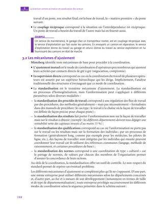 144
La direction comme animation et coordination des acteurs
6
chapitre
travail d’un poste, son résultat final, est la base de travail, la « matière première » du poste
suivant.
• Le couplage réciproque correspond à la situation où l’interdépendance est réciproque.
Un poste de travail a besoin du travail de l’autre mais lui en fournit aussi.
exemple
Un service de maintenance, le garage chez un transporteur routier, est en couplage réciproque avec
le service d’exploitation qui fait rouler les camions. En envoyant un camion en réparation, le service
d’exploitation donne du travail au garage et celui-ci donne du travail au service exploitation en lui
fournissant des camions en état de marche.
3.2  Les mécanismes d’ajustement
Mintzberg identifie trois mécanismes de base pour procéder à la coordination.
• L’ajustement mutuel est le mode de coordination d’opérateurs peu nombreux qui ajustent
leurs activités par contacts directs de gré à gré (négociation, compromis).
• La supervision directe correspond au cas où la coordination du travail de plusieurs opéra-
teurs est assurée par un supérieur hiérarchique qui les dirige. Implicitement, l’analyse
traditionnelle des structures n’envisageait que ce mode de coordination.
• La standardisation est le troisième mécanisme d’ajustement. La standardisation est
un processus d’homogénéisation, mais l’uniformisation peut s’appliquer à différents
paramètres selon diverses modalités :
–
– la standardisation des procédés de travail correspond à une régulation des flux de travail
par des procédures, des méthodes généralement – mais pas nécessairement – formalisées
dans des manuels de procédure (le cas type : le travail à la chaîne où la façon de travailler
est définie de façon précise pour chaque poste) ;
–
– la standardisation des résultats fait porter l’uniformisation non sur la façon de travailler
mais sur le résultat à obtenir (exemple : les différents départements doivent tous dégager une
rentabilité nette des capitaux investis d’au moins 15 %) ;
–
– la standardisation des qualifications correspond au cas où l’uniformisation ne porte pas
sur le travail ou les résultats mais sur la formation des individus ; par un processus de
formation (généralement long, comme par exemple pour les médecins, les pilotes de
ligne, etc.), des façons de travailler sont intégrées par les individus qui ensuite peuvent
coordonner leur travail car ils utilisent des références communes (langage, méthode de
raisonnement, et certaines procédures de base) ;
–
– la standardisation des normes correspond à une coordination de type « culturel » car
le partage de normes, de valeurs par chacun des membres de l’organisation permet
d’assurer la concordance de leurs actions.
Au-delà de la coordination, la standardisation offre un outil de contrôle. Le non-respect du
standard permet de repérer un éventuel problème.
Les différents mécanismes d’ajustement se complètent plus qu’ils ne s’opposent. D’une part,
une même entreprise peut utiliser différents mécanismes selon les départements concernés
et, d’autre part, au fur et à mesure de son développement (notamment en termes de taille
et de type de départementalisation), toute entreprise privilégie successivement les différents
modes de coordination selon la séquence présentée dans le schéma suivant :
 