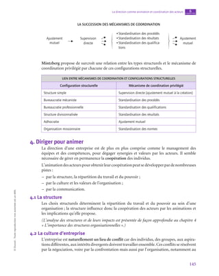 145
La direction comme animation et coordination des acteurs chapitre
6
©
Dunod
-
Toute
reproduction
non
autorisée
est
un
délit.
La succession des mécanismes de coordination
Ajustement
mutuel
Supervision
directe
Ajustement
mutuel
•Standardisation des procédés
•Standardisation des résultats
•Standardisation des qualifica-
tions
Mintzberg propose de surcroît une relation entre les types structurels et le mécanisme de
coordination privilégié par chacune de ces configurations structurelles.
LIEN ENTRE MÉCANISMES DE COORDINATION ET CONFIGURATIONS STRUCTURELLES
Configuration structurelle Mécanisme de coordination privilégié
Structure simple Supervision directe (ajustement mutuel à la création)
Bureaucratie mécaniste Standardisation des procédés
Bureaucratie professionnelle Standardisation des qualifications
Structure divisionnalisée Standardisation des résultats
Adhocratie Ajustement mutuel
Organisation missionnaire Standardisation des normes
4.  Diriger pour animer
La direction d’une entreprise est de plus en plus comprise comme le management des
équipes et des compétences, pour dégager synergies et valeurs par les acteurs. Il semble
nécessaire de gérer en permanence la coopération des individus.
L’animationdesacteurspourobtenirleurcoopérationpeutsedévelopperpardenombreuses
pistes :
–
– par la structure, la répartition du travail et du pouvoir ;
–
– par la culture et les valeurs de l’organisation ;
–
– par la communication.
4.1  La structure
Les choix structurels déterminent la répartition du travail et du pouvoir au sein d’une
organisation ; la structure influence donc la coopération des acteurs par les animations et
les implications qu’elle propose.
(L’analyse des structures et de leurs impacts est présentée de façon approfondie au chapitre 4
« L’importance des structures organisationnelles ».)
4.2  La culture d’entreprise
L’entreprise est naturellement un lieu de conflit car des individus, des groupes, aux aspira-
tions différentes, aux intérêts divergents doivent travailler ensemble. Ces conflits se résolvent
par la négociation, voire par la confrontation mais aussi par l’organisation, notamment au
 