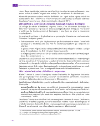 146
La direction comme animation et coordination des acteurs
6
chapitre
travers d’une planification stricte du travail qui évite des négociations trop fréquentes pour
ajuster les flux de travail d’un poste à un autre (cf. les mécanismes de coordination).
Même si le patronat a toujours souhaité développer un « esprit maison » pour assurer une
bonne entente dans l’entreprise et réduire les tensions conflictuelles, les analyses en termes
de culture d’entreprise sont relativement récentes (décennie 80(1)
).
a)  Du conflit à la cohérence : l’émergence du concept de culture d’entreprise
Le concept de culture d’entreprise, corporate culture, s’est notamment développé aux
États-Unis(2)
comme une réponse aux impasses de la planification stratégique pour assurer
la cohérence du fonctionnement de l’entreprise et une façon de gérer le changement
organisationnel.
Un système de prévision et de planification ne permet plus d’assurer une cohérence satis-
faisante de l’entreprise quand :
–
– l’environnement est de plus en plus marqué par la complexité et surtout l’incertitude
qui exige de la flexibilité ; celle-ci ne peut pas résulter de procédures qui s’imposent aux
salariés ;
–
– la qualité devient prépondérante sur la quantité (nécessité d’intégrer le contrôle à chaque
poste de travail et non pas de le rejeter en fin de processus) ;
–
– la part prise par le « service » ne fait que croître dans la valeur totale d’un produit (impor-
tance du « comportement »).
La cohérence des actions doit alors être assurée par une vision commune de l’avenir partagée
par tous les acteurs de l’organisation. La culture d’entreprise forme cette vision commune
qui assure la pertinence des initiatives prises par chacun des acteurs face à l’environnement.
La prise en compte de la culture d’entreprise par les gestionnaires est une réponse aux insuf-
fisances de la planification face à la trop grande incertitude de l’environnement.
b)  La culture d’entreprise : définition et composantes
Schein(3)
définit la culture d’entreprise comme l’ensemble des hypothèses fondamen-
tales qu’un groupe donné a inventé, découvert ou constitué en apprenant à résoudre ses
problèmes d’adaptation à son environnement et d’intégration.
La définition de Schein fait bien ressortir les deux objectifs « organisationnels » de la culture
d’entreprise :
–
– assurer la cohérence du groupe en améliorant notamment la communication (accent
mis sur le partage de valeurs communes au lieu d’insister sur les divergences d’intérêts) ;
–
– améliorer l’adaptation à l’environnement pour assurer la survie du groupe, notamment
en constituant un groupe plus soudé et en réagissant plus vite aux aléas grâce à une vision
commune de l’avenir.
La culture d’entreprise se manifeste concrètement par un ensemble de valeurs (préférences
collectives), de mythes (légendes, histoires mettant en avant les valeurs de l’entreprise), de
symboles (éléments distinctifs), de rites (pratiques particulières comme par exemple un pot
d’accueil, une cérémonie pour tel ou tel événement propre à l’entreprise).
(1)  Voir notamment numéro spécial de la Revue française de gestion, septembre-octobre 1984, n° 47‑48.
(2)  T.E. Deal et A.A. Kennedy, Corporate Culture, Addison-Wesley, 1982.
(3) Schein, Organizationnal Culture and Leadership, Jossey Bass, 1985.
 
