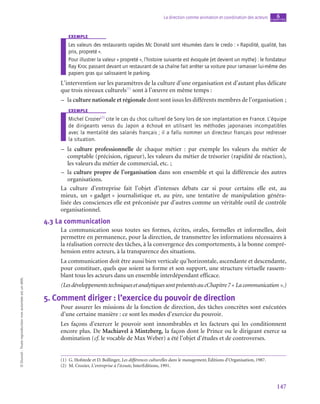 147
La direction comme animation et coordination des acteurs chapitre
6
©
Dunod
-
Toute
reproduction
non
autorisée
est
un
délit.
exemple
Les valeurs des restaurants rapides Mc Donald sont résumées dans le credo : « Rapidité, qualité, bas
prix, propreté ».
Pour illustrer la valeur « propreté », l’histoire suivante est évoquée (et devient un mythe) : le fondateur
Ray Kroc passant devant un restaurant de sa chaîne fait arrêter sa voiture pour ramasser lui-même des
papiers gras qui salissaient le parking.
L’intervention sur les paramètres de la culture d’une organisation est d’autant plus délicate
que trois niveaux culturels(1)
sont à l’œuvre en même temps :
–
– la culture nationale et régionale dont sont issus les différents membres de l’organisation ;
exemple
Michel Crozier(2)
cite le cas du choc culturel de Sony lors de son implantation en France. L’équipe
de dirigeants venus du Japon a échoué en utilisant les méthodes japonaises incompatibles
avec la mentalité des salariés français ; il a fallu nommer un directeur français pour redresser
la situation.
–
– la culture professionnelle de chaque métier  : par exemple les valeurs du métier de
comptable (précision, rigueur), les valeurs du métier de trésorier (rapidité de réaction),
les valeurs du métier de commercial, etc. ;
–
– la culture propre de l’organisation dans son ensemble et qui la différencie des autres
organisations.
La culture d’entreprise fait l’objet d’intenses débats car si pour certains elle est, au
mieux, un « gadget » journalistique et, au pire, une tentative de manipulation généra-
lisée des consciences elle est préconisée par d’autres comme un véritable outil de contrôle
organisationnel.
4.3  La communication
La communication sous toutes ses formes, écrites, orales, formelles et informelles, doit
permettre en permanence, pour la direction, de transmettre les informations nécessaires à
la réalisation correcte des tâches, à la convergence des comportements, à la bonne compré-
hension entre acteurs, à la transparence des situations.
La communication doit être aussi bien verticale qu’horizontale, ascendante et descendante,
pour constituer, quels que soient sa forme et son support, une structure virtuelle rassem-
blant tous les acteurs dans un ensemble interdépendant efficace.
(LesdéveloppementstechniquesetanalytiquessontprésentésaucChapitre 7« Lacommunication ».)
5.  Comment diriger : l’exercice du pouvoir de direction
Pour assurer les missions de la fonction de direction, des tâches concrètes sont exécutées
d’une certaine manière : ce sont les modes d’exercice du pouvoir.
Les façons d’exercer le pouvoir sont innombrables et les facteurs qui les conditionnent
encore plus. De Machiavel à Mintzberg, la façon dont le Prince ou le dirigeant exerce sa
domination (cf. le vocable de Max Weber) a été l’objet d’études et de controverses.
(1)  G. Hofstede et D. Bollinger, Les différences culturelles dans le management, Éditions d’Organisation, 1987.
(2)  M. Crozier, L’entreprise à l’écoute, InterEditions, 1991.
 