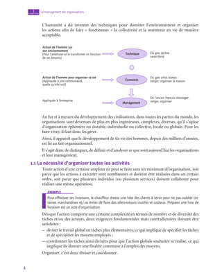4
Le management des organisations
1
chapitre
L’humanité a dû inventer des techniques pour dominer l’environnement et organiser
les actions afin de faire « fonctionner » la collectivité et la maintenir en vie de manière
acceptable.
Technique
Action de l’homme sur
son environnement
(Pour l’améliorer et le transformer en fonction
de ses besoins)
Du grec techne :
savoir-faire
Action de l’homme pour organiser sa vie
(Appliquée à une communauté,
quelle qu’elle soit)
Économie
Du grec oikos nomos :
ranger, organiser la maison
Appliquée à l’entreprise
Management
De l’ancien français mesnager :
ranger, organiser
Au fur et à mesure du développement des civilisations, dans toutes les parties du monde, les
organisations sont devenues de plus en plus ingénieuses, complexes, diverses, qu’il s’agisse
d’organisation éphémère ou durable, individuelle ou collective, locale ou globale. Pour les
faire vivre, il faut donc les gérer.
Ainsi, il apparaît que le développement de sla vie des hommes, depuis des milliers d’années,
est lié au fait organisationnel.
Il s’agit donc de distinguer, de définir et d’analyser ce que sont aujourd’hui les organisations
et leur management.
1.1  La nécessité d’organiser toutes les activités
Toute action d’une certaine ampleur ne peut se faire sans un minimum d’organisation, soit
parce que les actions à exécuter sont nombreuses et doivent être réalisées dans un certain
ordre, soit parce que plusieurs individus (ou plusieurs services) doivent collaborer pour
réaliser une même opération.
exemple
Pour effectuer ses livraisons, le chauffeur dresse une liste des clients à servir pour ne pas oublier cer-
taines marchandises et/ou éviter de faire des allers-retours inutiles et coûteux. Préparer une liste de
livraison est un acte d’organisation.
Dès que l’action comporte une certaine complexité en termes de nombre et de diversité des
tâches et/ou des acteurs, deux exigences fondamentales mais contradictoires doivent être
satisfaites :
–
– diviser le travail global en tâches plus élémentaires, ce qui implique de spécifier les tâches
et de spécialiser les moyens employés ;
–
– coordonner les tâches ainsi divisées pour que l’action globale souhaitée se réalise, ce qui
implique de donner une finalité commune à l’emploi des moyens.
Organiser, c’est donc diviser et coordonner.
 