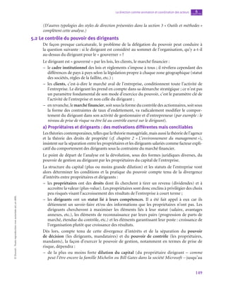 149
La direction comme animation et coordination des acteurs chapitre
6
©
Dunod
-
Toute
reproduction
non
autorisée
est
un
délit.
(D’autres typologies des styles de direction présentées dans la section 3 « Outils et méthodes »
complètent cette analyse.)
5.2  Le contrôle du pouvoir des dirigeants
De façon presque caricaturale, le problème de la délégation du pouvoir peut conduire à
la question suivante : si le dirigeant est considéré au sommet de l’organisation, qu’y a-t‑il
au-dessus du dirigeant pour le « gouverner » ?
Le dirigeant est « gouverné » par les lois, les clients, le marché financier :
–
– le cadre institutionnel des lois et règlements s’impose à tous ; il révélera cependant des
différences de pays à pays selon la législation propre à chaque zone géographique (statut
des sociétés, règles de la faillite, etc.) ;
–
– les clients, c’est-à-dire le marché aval de l’entreprise, conditionnent toute l’activité de
l’entreprise. Le dirigeant les prend en compte dans sa démarche stratégique ; ce n’est pas
un paramètre fondamental de son mode d’exercice du pouvoir, c’est le paramètre clé de
l’activité de l’entreprise et non celle du dirigeant ;
–
– en revanche, le marché financier, soit sous la forme du contrôle des actionnaires, soit sous
la forme des contraintes de taux d’endettement, va radicalement modifier le compor-
tement du dirigeant dans son activité de gestionnaire et d’entrepreneur (par exemple : le
niveau de prise de risque va être lié au contrôle exercé sur le dirigeant).
a)  Propriétaires et dirigeants : des motivations différentes mais conciliables
Les théories contemporaines, telles que la théorie managériale, mais aussi la théorie de l’agence
et la théorie des droits de propriété (cf. chapitre  2 « L’environnement du management »),
insistent sur la séparation entre les propriétaires et les dirigeants salariés comme facteur expli-
catif du comportement des dirigeants sous la contrainte du marché financier.
Le point de départ de l’analyse est la dévolution, sous des formes juridiques diverses, du
pouvoir de gestion au dirigeant par les propriétaires du capital de l’entreprise.
La structure du capital (plus ou moins grande dilution) et les statuts de l’entreprise vont
alors déterminer les conditions et la pratique du pouvoir compte tenu de la divergence
d’intérêts entre propriétaires et dirigeants :
–
– les propriétaires ont des droits dont ils cherchent à tirer un revenu (dividendes) et à
accroître la valeur (plus-value). Les propriétaires sont donc enclins à privilégier des choix
peu risqués visant l’accroissement des résultats de l’entreprise à court terme ;
–
– les dirigeants ont un statut lié à leurs compétences. Il a été fait appel à eux car ils
détiennent un savoir-faire et/ou des informations que les propriétaires n’ont pas. Les
dirigeants chercheront à maximiser les éléments liés à leur statut (salaire, avantages
annexes, etc.), les éléments de reconnaissance par leurs pairs (progression de parts de
marché, étendue du contrôle, etc.) et les éléments garantissant leur poste : croissance de
l’organisation plutôt que croissance des résultats.
Dès lors, compte tenu de cette divergence d’intérêts et de la séparation du pouvoir
de décision (les dirigeants, mandataires) et du pouvoir de contrôle (les propriétaires,
mandants), la façon d’exercer le pouvoir de gestion, notamment en termes de prise de
risque, dépendra :
–
– de la plus ou moins forte dilution du capital (du propriétaire dirigeant – comme
peut l’être encore la famille Michelin ou Bill Gates dans la société Microsoft – jusqu’au
 