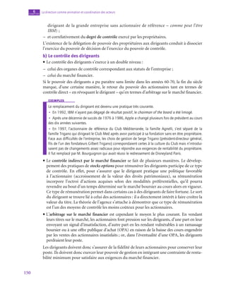 150
La direction comme animation et coordination des acteurs
6
chapitre
dirigeant de la grande entreprise sans actionnaire de référence – comme peut l’être
IBM) ;
–
– et corrélativement du degré de contrôle exercé par les propriétaires.
L’existence de la délégation de pouvoir des propriétaires aux dirigeants conduit à dissocier
l’exercice du pouvoir de décision de l’exercice du pouvoir de contrôle.
b)  Le contrôle des dirigeants
• Le contrôle des dirigeants s’exerce à un double niveau :
–
– celui des organes de contrôle correspondant aux statuts de l’entreprise ;
–
– celui du marché financier.
Si le pouvoir des dirigeants a pu paraître sans limite dans les années 60‑70, la fin du siècle
marque, d’une certaine manière, le retour du pouvoir des actionnaires tant en termes de
contrôle direct – en révoquant le dirigeant – qu’en termes d’arbitrage sur le marché financier.
exemples
Le remplacement du dirigeant est devenu une pratique très courante.
•
• En 1992, IBM n’ayant pas dégagé de résultat positif, le chairman of the board a été limogé.
•
• Après une décennie de succès de 1976 à 1986, Apple a changé plusieurs fois de président au cours
des dix années suivantes.
•
• En 1997, l’actionnaire de référence du Club Méditerranée, la famille Agnelli, s’est séparé de la
famille Trigano qui dirigeait le Club Med après avoir participé à sa fondation sans en être propriétaire.
Face aux difficultés de l’entreprise, les choix de gestion de Serge Trigano (président-directeur général,
fils de l’un des fondateurs Gilbert Trigano) correspondaient certes à la culture du Club mais n’introdui-
saient pas de changements assez radicaux pour répondre aux exigences de rentabilité du propriétaire.
Il fut remplacé par M. Bourguignon qui avait réussi le redressement de Disneyland Paris.
• Le contrôle indirect par le marché financier se fait de plusieurs manières. Le dévelop-
pement des pratiques de stocks options pour rémunérer les dirigeants participe de ce type
de contrôle. En effet, pour s’assurer que le dirigeant pratique une politique favorable
à l’actionnaire (accroissement de la valeur des droits patrimoniaux), sa rémunération
incorpore l’octroi d’actions acquises selon des modalités préférentielles, qu’il pourra
revendre au bout d’un temps déterminé sur le marché boursier au cours alors en vigueur.
Ce type de rémunération permet dans certains cas à des dirigeants de faire fortune. Le sort
du dirigeant se trouve lié à celui des actionnaires : il a directement intérêt à faire croître la
valeur du titre. La théorie de l’agence s’attache à démontrer que ce type de rémunération
est l’un des moyens de contrôle les moins coûteux pour les actionnaires.
• L’arbitrage sur le marché financier est cependant le moyen le plus courant. En vendant
leurs titres sur le marché, les actionnaires font pression sur les dirigeants, d’une part en leur
envoyant un signal d’insatisfaction, d’autre part en les rendant vulnérables à un ramassage
boursier ou à une offre publique d’achat (OPA) en raison de la baisse des cours engendrée
par les ventes des actionnaires insatisfaits ; or, dans l’éventualité d’une OPA, les dirigeants
perdraient leur poste.
Les dirigeants doivent donc s’assurer de la fidélité de leurs actionnaires pour conserver leur
poste. Ils doivent donc exercer leur pouvoir de gestion en intégrant une contrainte de renta-
bilité minimum pour satisfaire aux exigences du marché financier.
 
