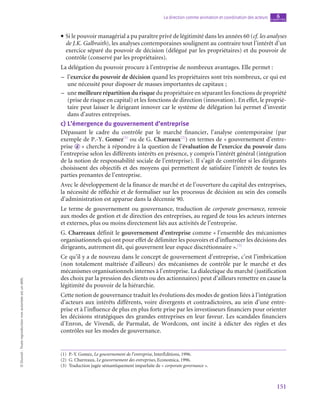 151
La direction comme animation et coordination des acteurs chapitre
6
©
Dunod
-
Toute
reproduction
non
autorisée
est
un
délit.
• Si le pouvoir managérial a pu paraître privé de légitimité dans les années 60 (cf. les analyses
de J.K. Galbraith), les analyses contemporaines soulignent au contraire tout l’intérêt d’un
exercice séparé du pouvoir de décision (délégué par les propriétaires) et du pouvoir de
contrôle (conservé par les propriétaires).
La délégation du pouvoir procure à l’entreprise de nombreux avantages. Elle permet :
–
– l’exercice du pouvoir de décision quand les propriétaires sont très nombreux, ce qui est
une nécessité pour disposer de masses importantes de capitaux ;
–
– une meilleure répartition du risque du propriétaire en séparant les fonctions de propriété
(prise de risque en capital) et les fonctions de direction (innovation). En effet, le proprié-
taire peut laisser le dirigeant innover car le système de délégation lui permet d’investir
dans d’autres entreprises.
c)  L’émergence du gouvernement d’entreprise
Dépassant le cadre du contrôle par le marché financier, l’analyse contemporaine (par
exemple de P.-Y. Gomez(1)
ou de G. Charreaux(2)
) en termes de « gouvernement d’entre-
prise  d  » cherche à répondre à la question de l’évaluation de l’exercice du pouvoir dans
l’entreprise selon les différents intérêts en présence, y compris l’intérêt général (intégration
de la notion de responsabilité sociale de l’entreprise). Il s’agit de contrôler si les dirigeants
choisissent des objectifs et des moyens qui permettent de satisfaire l’intérêt de toutes les
parties prenantes de l’entreprise.
Avec le développement de la finance de marché et de l’ouverture du capital des entreprises,
la nécessité de réfléchir et de formaliser sur les processus de décision au sein des conseils
d’administration est apparue dans la décennie 90.
Le terme de gouvernement ou gouvernance, traduction de corporate governance, renvoie
aux modes de gestion et de direction des entreprises, au regard de tous les acteurs internes
et externes, plus ou moins directement liés aux activités de l’entreprise.
G. Charreaux définit le gouvernement d’entreprise comme « l’ensemble des mécanismes
organisationnels qui ont pour effet de délimiter les pouvoirs et d’influencer les décisions des
dirigeants, autrement dit, qui gouvernent leur espace discrétionnaire ».(3)
Ce qu’il y a de nouveau dans le concept de gouvernement d’entreprise, c’est l’imbrication
(non totalement maîtrisée d’ailleurs) des mécanismes de contrôle par le marché et des
mécanismes organisationnels internes à l’entreprise. La dialectique du marché (justification
des choix par la pression des clients ou des actionnaires) peut d’ailleurs remettre en cause la
légitimité du pouvoir de la hiérarchie.
Cette notion de gouvernance traduit les évolutions des modes de gestion liées à l’intégration
d’acteurs aux intérêts différents, voire divergents et contradictoires, au sein d’une entre-
prise et à l’influence de plus en plus forte prise par les investisseurs financiers pour orienter
les décisions stratégiques des grandes entreprises en leur faveur. Les scandales financiers
d’Enron, de Vivendi, de Parmalat, de Wordcom, ont incité à édicter des règles et des
contrôles sur les modes de gouvernance.
(1)  P.-Y. Gomez, Le gouvernement de l’entreprise, InterÉditions, 1996.
(2)  G. Charreaux, Le gouvernement des entreprises, Economica, 1996.
(3)  Traduction jugée sémantiquement imparfaite de « corporate governance ».
 