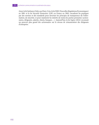 152
La direction comme animation et coordination des acteurs
6
chapitre
Ainsi, la loi Sarbanes Oxley aux États-Unis, la loi NRE (Nouvelles Régulations Économiques)
en 2001 et la loi Sécurité Financière (LSF) en France en 2003, encadrent les pratiques
par des normes et des standards pour favoriser les principes de transparence de l’infor-
mation, de sincérité, et pour maintenir les intérêts de toutes les parties prenantes (action-
naires, dirigeants, salariés, clients, banques…). Aujourd’hui, la loi Sapin (2016) reconnaît
un pouvoir plus grand des actionnaires sur le niveau de rémunération des dirigeants
d’entreprise.
 