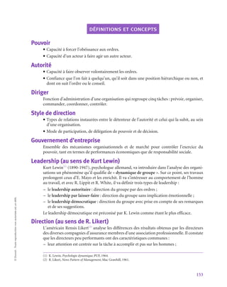 153
©
Dunod
-
Toute
reproduction
non
autorisée
est
un
délit.
définitions et concepts
Pouvoir
• Capacité à forcer l’obéissance aux ordres.
• Capacité d’un acteur à faire agir un autre acteur.
Autorité
• Capacité à faire observer volontairement les ordres.
• Confiance que l’on fait à quelqu’un, qu’il soit dans une position hiérarchique ou non, et
dont on suit l’ordre ou le conseil.
Diriger
Fonction d’administration d’une organisation qui regroupe cinq tâches : prévoir, organiser,
commander, coordonner, contrôler.
Style de direction
• Types de relations instaurées entre le détenteur de l’autorité et celui qui la subit, au sein
d’une organisation.
• Mode de participation, de délégation de pouvoir et de décision.
Gouvernement d’entreprise
Ensemble des mécanismes organisationnels et de marché pour contrôler l’exercice du
pouvoir, tant en termes de performances économiques que de responsabilité sociale.
Leadership (au sens de Kurt Lewin)
Kurt Lewin(1)
(1890‑1947), psychologue allemand, va introduire dans l’analyse des organi-
sations un phénomène qu’il qualifie de « dynamique de groupe ». Sur ce point, ses travaux
prolongent ceux d’E. Mayo et les enrichit. Il va s’intéresser au comportement de l’homme
au travail, et avec R. Lippit et R. White, il va définir trois types de leadership :
–
– le leadership autoritaire : direction du groupe par des ordres ;
–
– le leadership par laisser-faire : direction du groupe sans implication émotionnelle ;
–
– le leadership démocratique : direction du groupe avec prise en compte de ses remarques
et de ses suggestions.
Le leadership démocratique est préconisé par K. Lewin comme étant le plus efficace.
Direction (au sens de R. Likert)
L’américain Rensis Likert(2)
analyse les différences des résultats obtenus par les directeurs
des diverses compagnies d’assurance membres d’une association professionnelle. Il constate
que les directeurs peu performants ont des caractéristiques communes :
–
– leur attention est centrée sur la tâche à accomplir et pas sur les hommes ;
(1)  K. Lewin, Psychologie dynamique, PUF, 1964.
(2)  R. Likert, News Pattern of Management, Mac Grawhill, 1961.
 