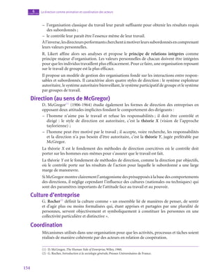 154
La direction comme animation et coordination des acteurs
6
chapitre
–
– l’organisation classique du travail leur paraît suffisante pour obtenir les résultats requis
des subordonnés ;
–
– le contrôle leur paraît être l’essence même de leur travail.
Àl’inverse,lesdirecteursperformantscherchentàmotiverleurssubordonnésencomprenant
leurs valeurs personnelles.
R. Likert affine alors ses analyses et propose le principe de relations intégrées comme
principe majeur d’organisation. Les valeurs personnelles de chacun doivent être intégrées
pour que les individus travaillent plus efficacement. Pour ce faire, une organisation reposant
sur le travail de groupe est la plus efficace.
Il propose un modèle de gestion des organisations fondé sur les interactions entre respon-
sables et subordonnés. Il caractérise alors quatre styles de direction : le système exploiteur
autoritaire, le système autoritaire bienveillant, le système participatif de groupe et le système
par groupes de travail.
Direction (au sens de McGregor)
D. McGregor(1)
(1906‑1964) étudie également les formes de direction des entreprises en
opposant deux attitudes implicites fondant le comportement des dirigeants :
–
– l’homme n’aime pas le travail et refuse les responsabilités ; il doit être contrôlé et
dirigé : le style de direction est autoritaire, c’est la théorie X (vision de l’approche
taylorienne) ;
–
– l’homme peut être motivé par le travail ; il accepte, voire recherche, les responsabilités
et la direction n’a pas besoin d’être autoritaire, c’est la théorie Y, jugée préférable par
McGregor.
La théorie X est le fondement des méthodes de direction coercitives où le contrôle doit
porter sur les hommes eux-mêmes pour s’assurer que le travail est fait.
La théorie Y est le fondement de méthodes de direction, comme la direction par objectifs,
où le contrôle porte sur les résultats de l’action pour laquelle le subordonné a une large
marge de manœuvre.
Si McGregor montre clairement l’antagonisme des présupposés à la base des comportements
des directions, il néglige cependant l’influence des cultures (nationales ou techniques) qui
sont des paramètres importants de l’attitude face au travail et au pouvoir.
Culture d’entreprise
G. Rocher(2)
définit la culture comme « un ensemble lié de manières de penser, de sentir
et d’agir plus ou moins formalisées qui, étant apprises et partagées par une pluralité de
personnes, servent objectivement et symboliquement à constituer les personnes en une
collectivité particulière et distinctive ».
Coordination
Mécanismes utilisés dans une organisation pour que les activités, processus et tâches soient
réalisés de manière cohérente par des acteurs en relation de coopération.
(1)  D. McGregor, The Human Side of Enterprise, Wiley, 1960.
(2)  G. Rocher, Introduction à la sociologie générale, Presses Universitaires de France.
 