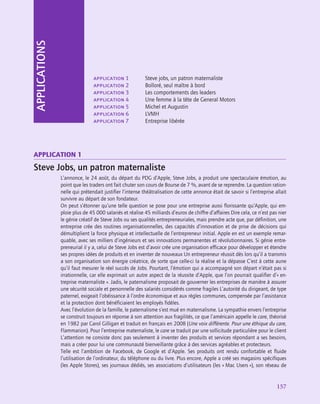 application
157
application 1	 Steve jobs, un patron maternaliste
application 2	 Bolloré, seul maître à bord
application 3	 Les comportements des leaders
application 4	 Une femme à la tête de General Motors
application 5	 Michel et Augustin
application 6	 LVMH
application 7	 Entreprise libérée
APPLICATIONS
Application 1
Steve Jobs, un patron maternaliste
L’annonce, le 24 août, du départ du PDG d’Apple, Steve Jobs, a produit une spectaculaire émotion, au
point que les traders ont fait chuter son cours de Bourse de 7 %, avant de se reprendre. La question ration-
nelle qui prétendait justifier l’intense théâtralisation de cette annonce était de savoir si l’entreprise allait
survivre au départ de son fondateur.
On peut s’étonner qu’une telle question se pose pour une entreprise aussi florissante qu’Apple, qui em-
ploie plus de 45 000 salariés et réalise 45 milliards d’euros de chiffre d’affaires Dire cela, ce n’est pas nier
le génie créatif de Steve Jobs ou ses qualités entrepreneuriales, mais prendre acte que, par définition, une
entreprise crée des routines organisationnelles, des capacités d’innovation et de prise de décisions qui
démultiplient la force physique et intellectuelle de l’entrepreneur initial. Apple en est un exemple remar-
quable, avec ses milliers d’ingénieurs et ses innovations permanentes et révolutionnaires. Si génie entre-
preneurial il y a, celui de Steve Jobs est d’avoir crée une organisation efficace pour développer et étendre
ses propres idées de produits et en inventer de nouveaux Un entrepreneur réussit dès lors qu’il a transmis
a son organisation son énergie créatrice, de sorte que celle-ci la réalise et la dépasse C’est à cette aune
qu’il faut mesurer le réel succès de Jobs. Pourtant, l’émotion qui a accompagné son départ n’était pas si
irrationnelle, car elle exprimait un autre aspect de la réussite d’Apple, que l’on pourrait qualifier d’« en-
treprise maternaliste ». Jadis, le paternalisme proposait de gouverner les entreprises de manière à assurer
une sécurité sociale et personnelle des salariés considérés comme fragiles L’autorité du dirigeant, de type
paternel, exigeait l’obéissance à l’ordre économique et aux règles communes, compensée par l’assistance
et la protection dont bénéficiaient les employés fidèles.
Avec l’évolution de la famille, le paternalisme s’est mué en maternalisme. La sympathie envers l’entreprise
se construit toujours en réponse à son attention aux fragilités, ce que l’américain appelle le care, théorisé
en 1982 par Carol Gilligan et traduit en français en 2008 (Une voix différente. Pour une éthique du care,
Flammarion). Pour l’entreprise maternaliste, le care se traduit par une sollicitude particulière pour le client
L’attention ne consiste donc pas seulement à inventer des produits et services répondant a ses besoins,
mais a créer pour lui une communauté bienveillante grâce à des services agréables et protecteurs.
Telle est l’ambition de Facebook, de Google et d’Apple. Ses produits ont rendu confortable et fluide
l’utilisation de l’ordinateur, du téléphone ou du livre. Plus encore, Apple a créé ses magasins spécifiques
(les Apple Stores), ses journaux dédiés, ses associations d’utilisateurs (les « Mac Users »), son réseau de
 