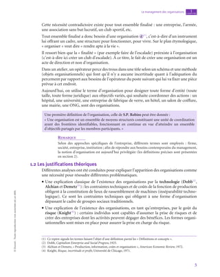 5
Le management des organisations chapitre
1
©
Dunod
-
Toute
reproduction
non
autorisée
est
un
délit.
Cette nécessité contradictoire existe pour tout ensemble finalisé : une entreprise, l’armée,
une association sans but lucratif, un club sportif, etc.
Tout ensemble finalisé a donc besoin d’une organisation d (1)
, c’est-à-dire d’un instrument
lui offrant un cadre, une structure pour fonctionner, pour vivre. Sur le plan étymologique,
« organiser » veut dire « rendre apte à la vie ».
Il ressort bien que la « finalité » (par exemple faire de l’escalade) préexiste à l’organisation
(c’est-à-dire ici créer un club d’escalade). À ce titre, le fait de créer une organisation est un
acte de direction et non d’organisation.
Dans un atelier, un opérateur perce des trous dans une tôle selon un schéma et une méthode
(objets organisationnels) qui font qu’il n’y a aucune incertitude quant à l’adéquation du
percement par rapport aux besoins de l’opérateur du poste suivant qui lui va fixer une pièce
prévue à cet endroit.
Aujourd’hui, on utilise le terme d’organisation pour designer toute forme d’entité (toute
taille, toute forme juridique) aux objectifs variés, qui souhaite coordonner des actions : un
hôpital, une université, une entreprise de fabrique de verre, un hôtel, un salon de coiffure,
une mairie, une ONG, sont des organisations.
Une première définition de l’organisation, celle de S.P. Robins peut être donnée :
« Une organisation est un ensemble de moyens structurés constituant une unité de coordination
ayant des frontières identifiables, fonctionnant en continue en vue d’atteindre un ensemble
d’objectifs partagés par les membres participants. »
Remarque
Selon des approches spécifiques de l’entreprise, différents termes sont employés  : firme,
­société, entreprise, institution ; afin de répondre aux besoins contemporains du management,
la notion d’organisation est aujourd’hui privilégiée (les définitions précises sont présentées
en section 2).
1.2  Les justifications théoriques
Différentes analyses ont été conduites pour expliquer l’apparition des organisations comme
une nécessité pour résoudre différentes problématiques.
• Une explication classique de l’existence des organisations par la technologie (Dobb(2)
,
Alchian et Demetz(3)
) : les contraintes techniques et de coûts de la fonction de production
obligent à la constitution de lieux de rassemblement de machines (inséparabilité techno-
logique). Ce sont les contraintes techniques qui obligent à une forme d’organisation
dépassant le cadre de groupes sociaux traditionnels.
• Une explication de l’existence des organisations, en tant qu’entreprises, par le goût du
risque (Knight(4)
) : certains individus sont capables d’assumer la prise de risques et de
créer des entreprises dont les activités peuvent dégager des bénéfices. Les formes organi-
sationnelles sont mises en place pour assurer la prise en charge du risque.
(1)  Ce repère signale les termes faisant l’objet d’une définition parmi les « Définitions et concepts ».
(2) Dobb, Capitalism Enterprise and Social Progress, 1925.
(3)  Alchian et Demetz, « Production, information, coûts et organisation », American Economic Review, 1972.
(4) Knight, Risque, incertitude et profit, Université de Chicago, 1971.
 