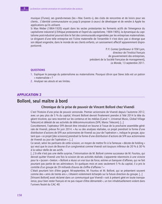 158
158
La direction comme animation et coordination des acteurs
6
chapitre
musique (iTunes), ses grands-messes (les « Mac Events »), des clubs de rencontres et de loisirs pour ses
clients… L’identité communautaire va jusqu’à proposer à ceux-ci de développer et de vendre à Apple les
applications qu’ils utilisent.
Si Max Weber (1864‑1920) voyait dans les sectes protestantes les ferments actifs de l’émergence du
capitalisme industriel (L’Ethique protestante et l’esprit du capitalisme, 1904‑1905), la dynamique du capi-
talisme post-industriel pourrait être le fait des communautés engendrées par les entreprises maternalistes.
Le dirigeant d’une telle entreprise est l’icône maternelle de l’ensemble II n’est donc pas si étrange que
son départ engendre, dans le monde de ses clients enfants, un saisissement affectif apparemment dispro-
portionné.
P.-Y. Gomez (professeur à I’EM Lyon,
directeur de l’Institut français
de gouvernement des entreprises,
président de la Société française de management),
Le Monde, 13 septembre 2011.
QUESTIONS
1.  
Expliquer le passage du paternalisme au maternalisme. Pourquoi dit-on que Steve Jobs est un patron
« maternaliste » ?
2.  Analyser ses atouts et ses limites.
application 2
Bolloré, seul maître à bord
Chronique de la prise de pouvoir de Vincent Bolloré chez Vivendi
C’est l’histoire d’une prise de pouvoir annoncée. Premier actionnaire de Vivendi depuis l’automne 2012,
avec un peu plus de 5 % du capital, Vincent Bolloré devrait finalement prendre à l’été 2014 la tête du
géant tricolore, qui sera recentré sur les contenus et les médias (Canal +, Universal Music, Global Village
Telecom) et délesté de ses activités de télécommunications (SFR, Maroc Telecom). […]
Concrètement, l’opérateur SFR devrait être introduit en bourse à l’issue de la prochaine assemblée géné-
rale de Vivendi, prévue fin juin 2014. « Au vu des analyses réalisées, ce projet prendrait la forme d’une
distribution d’actions de SFR aux actionnaires de Vivendi au jour de l’opération », indique le groupe, ajou-
tant que « ce projet [des scissions] prendrait la forme d’une distribution d’actions de SFR aux actionnaires
de Vivendi au jour de l’opération ». […]
Ce serait, selon les partisans de cette scission, un moyen de mettre fin à la fameuse « décote de holding »
qui veut que le cours de Bourse d’un conglomérat comme Vivendi soit toujours inférieur de 20 % à 30 %
à la valeur réelle de ses actifs.
[…] Si elle n’est pas une réelle surprise, l’intronisation de M. Bolloré comme successeur de M. Fourtou, qui
devrait quitter Vivendi une fois la scission de ses activités réalisée, s’apparente néanmoins à une victoire
pour le « tycoon » breton. « Bolloré a réussi un vrai tour de force, estime un banquier d’affaires, qui ne fait
pourtant pas partie de ses admirateurs. En quelques mois et avec seulement 5 % du capital, il a pris le
contrôle d’un groupe de 29 milliards d’euros de chiffre d’affaires ! »
C’était pourtant loin d’être gagné. Mi-septembre, M. Fourtou et M. Bolloré, qui se présentent souvent
comme des « amis de trente ans », s’étaient violemment écharpés sur la future direction du groupe. […]
[Vincent Bolloré] avait réclamé dans un communiqué que Vivendi « soit à présent géré en toute transpa-
rence, pour bien rester français et ne pas risquer d’être démantelé », un ton inhabituellement violent dans
l’univers feutré du CAC 40.
 