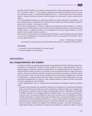 application
159
La direction comme animation et coordination des acteurs chapitre
6
©
Dunod
-
Toute
reproduction
non
autorisée
est
un
délit.
De même, l’homme d’affaires a dû investir une bonne part de sa fortune personnelle pour parvenir à ses
fins. Si le Breton a obtenu 1,7 % du capital en échange de ses chaînes de télévision Direct 8 et Direct
Star, reprises par Canal +, il a également dû dépenser plus de 1,1 milliard d’euros dans l’achat d’actions
Vivendi. « Personne d’autre que lui parmi les administrateurs n’a investi autant », assure un proche de M.
Bolloré.
Il lui a fallu également amadouer le conseil de surveillance, au départ récalcitrant à ses méthodes. « Lors
de sa première réunion, en décembre 2012, Bolloré s’est fait rabrouer par Fourtou tellement il prenait la
parole à tort et à travers », se souvient un témoin.
Pour montrer sa détermination, « l’héritier » a abandonné la plupart de ses autres mandats : il a confié la
présidence de sa holding familiale à son fils Cyrille et celle du publicitaire Havas à un autre de ses quatre
enfants, Yannick. Il a également renoncé à la vice-présidence de l’assureur italien Generali, où il avait
pourtant mis des années à se faire accepter. […]
Reste à savoir si l’homme d’affaires saura gérer Vivendi. M. Bolloré n’a pas la réputation de laisser la bride
sur le cou à ses collaborateurs, ce qui pourrait refroidir les barons du groupe, dont l’autonomie a fait le
succès du géant tricolore. […]
Source : C. Pietralunga et A. Piquart,
« Chronique de la prise de pouvoir de Vincent Bolloré chez Vivendi », Le Monde, 28 novembre 2013.
QUESTIONS
1.  Que cherche à faire Vincent Bolloré ? Par quels moyens ?
2.  Comment analyser ce comportement ?
application 3
Les comportements des leaders
La création et l’histoire de quelques grands groupes font apparaître des binômes efficaces de personnes :
B. Hewlett et D. Packard (HP), G. Moore et R. Noyce (Intel), B. Gates et P. Allen (Microsoft), S. Jobs et S.
Wozniak (Apple). Au début de l’aventure entrepreneuriale, leur complémentarité et leur capacité à tra-
vailler ensemble ont permis de bâtir un socle solide. Ils ont su ensemble prendre des risques avec discer-
nement ; certains plus créatifs et aventureux, les autres qui canalisent et surveillent la réalité du marché.
Ainsi, pour Apple, S. Jobs s’est bien entouré, comprenant que l’extraordinaire intelligence de S. Wozniak
en informatique, sa créativité, étaient des forces alliées à sa propre volonté d’entreprendre (mais plus
conservateur techniquement). De même, B. Gates a apporté discipline et rigueur financière aux qualités
innovatrices atypiques de l’autre fondateur.
J. Collins repère plusieurs traits ou comportements caractéristiques des dirigeants leaders qui semblent
réussir :
–
– les leaders ont des objectifs clairs auxquels ils croient et qu’ils conservent sur une période suffisamment
longue. Ils cherchent à ce que l’équipe et tous les collaborateurs adhèrent à cette cause, s’engagent pour
leurs objectifs. Ils mettent en place des règles fortes applicables à tous les collaborateurs. Par exemple,
H. Kelleher, fondateur de la compagnie aérienne Southwest airlines, a su convaincre ses salariés de le
suivre pour créer une croissance différente de celle de ses concurrents, avec une méthode et une déter-
mination permanente ; il a gardé la même ligne de conduite dans un environnement difficile : alors que
la concurrence ouvrait de nouvelles destinations, il a voulu contrôler d’abord la rentabilité des lignes
existantes, avoir une trésorerie suffisante, ce qui lui a permis de consolider une situation et de réussir ;
–
– de plus, les leaders semblent être capables d’une créativité dynamique ; c’est-à-dire de développer un
produit déjà existant ou d’améliorer une idée pour bien l’adapter aux clients et la diffuser à grande
 
