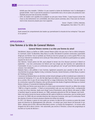 160
160
La direction comme animation et coordination des acteurs
6
chapitre
échelle pour être rentable ; S.Walton n’a pas inventé la chaîne de distribution mais l’a développée à
grande échelle ; Ford n’a pas donné naissance à l’automobile mais a mis en place une production stan-
dardisée procurant des économies d’échelle ;
–
– enfin, les leaders sont capables de se préparer au pire pour mieux l’éviter ; il peut toujours arriver des
chaos ou des événements non contrôlables, des erreurs seront commises, donc il faut avoir du finance-
ment et des ressources propres pour tout supporter.
Source : d’après J. Collins, Interview,
Management, Hors Série n°33, 2013.
QUESTION
Quels seraient les comportements des leaders qui permettraient la réussite de leur entreprise ? Que peut-
on en penser ?
application 4
Une femme à la tête de General Motors
General Motors nomme à sa tête une femme du sérail
Décidément, depuis sa faillite en 2009, General Motors (GM) n’est plus tout à fait la même entreprise.
En nommant, mardi 10 décembre, Mary Barra à sa tête, GM devient le premier constructeur automobile
dirigé par une femme. Tout un symbole, qui illustre la mue d’un groupe, qui a connu quatre PDG en cinq
ans et qui intervient au lendemain de la vente par l’État américain du solde de sa participation au capital,
acquise lors de la crise.
Dan Akerson, l’actuel patron de GM, avait préparé le terrain lors d’un discours prononcé à Detroit en
septembre : « Les trois constructeurs de Detroit sont tous dirigés par des hommes non spécialistes de
l’automobile. Un jour, il y aura un constructeur qui sera géré par une “car gal” [une femme spécialiste de
voiture]. C’est inévitable. »
Madame Barra a été préférée à trois hommes, également pressentis pour prendre la tête de GM : le
vice-chairman du groupe, Stephen Girsky, le directeur financier, Daniel Ammann, et Mark Reuss, le patron
de l’Amérique du Nord.
L’ascension de Madame Barra ces dernières années laissait présager qu’elle ne tarderait pas à atteindre le
sommet de l’entreprise. À 51 ans, elle fait déjà figure de vétéran au sein de GM où elle a passé la totalité
de sa carrière. Elle n’a pas 20 ans lorsqu’elle fait un stage d’alternance chez Pontiac, l’une des marques
du constructeur aujourd’hui disparue, alors qu’elle poursuit des études d’ingénierie électrique au General
Motors Institute à l’université de Kettering (Michigan).
Le fait d’être une femme aussi jeune dans un univers quasi exclusivement masculin au début des années
1980 lui a forgé le caractère : « C’était un environnement rude, qui vous rend plus forte », soulignait-elle
en mars lors d’une interview. Après avoir dirigé l’usine d’Hamtramck, près de Detroit, elle passe un MBA
à Stanford, lequel lui permet de devenir, en 1988, assistante exécutive du PDG de l’époque, Jack Smith.
Mais c’est surtout durant les heures sombres de GM, après la faillite du constructeur, que sa carrière prend
son envol. En 2009, elle est nommée directrice des ressources humaines, alors que le constructeur ferme
des dizaines d’usines et licencie plusieurs dizaines de milliers de salariés.
En 2011, M. Akerson, à peine six mois après son arrivée à la tête de GM, la nomme au poste très straté-
gique de directrice du développement des véhicules. « Je sentais que j’avais besoin de bousculer le sys-
tème », déclare alors le PDG, décrivant Mme Barra comme « un facteur de changement ». Un ancien cadre
dirigeant de GM la décrit comme « très rationnelle, peu encline à l’émotion, surtout très pragmatique et
tournée sur la prise de décision ».
 