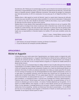 application
161
La direction comme animation et coordination des acteurs chapitre
6
©
Dunod
-
Toute
reproduction
non
autorisée
est
un
délit.
Des décisions, elle n’hésite pas à en prendre depuis qu’elle a pris la direction de la division produit et, plus
récemment, la responsabilité des achats. En 2010, GM avait 30 plates-formes de véhicules, c’est-à-dire des
bases sur lesquelles peuvent s’adapter différentes carrosseries. Cela permet de partager les composants
pour faire des économies. En 2014, le constructeur n’en aura plus que 25, et l’objectif est d’être à 17 en
2018.
Madame Barra a déjà apporté sa touche de féminité. Jusqu’à un passé récent, beaucoup de véhicules
étaient conçus pour accueillir les plus gros moteurs possibles. Or, ces choix de motorisation n’intéressaient
qu’un client sur cinq. Elle a donc décidé de rationaliser la taille du bloc-moteur, ce qui a permis d’alléger
les véhicules et de leur donner une allure moins massive.
Madame Barra n’a pas attendu d’être responsable du produit pour donner son avis sur la gamme. DRH,
elle avait pesé sur le design d’une voiture cruciale pour GM, la Chevrolet Cruze. Contre l’avis de certains
membres du comité directeur, elle avait poussé pour positionner la voiture plus haut de gamme qu’elle
ne l’était initialement. Le véhicule est devenu le plus vendu de sa catégorie. Depuis, deux modèles déve-
loppés sous sa responsabilité, la Chevrolet Impala et la Cadillac CTS, sont aussi considérés comme des
succès. […]
Source : S. Lauer, « General Motors nomme à sa tête
une femme du sérail », Le Monde, 12 décembre 2013.
QUESTIONS
1.  Quels facteurs ont poussé l’entreprise à nommer une femme à la direction ?
2.  En quoi les décisions de l’entreprise sont-elles différentes ?
application 5
Michel et Augustin
Il fallait être fous pour vouloir percer dans l’agroalimentaire, aux linéaires saturés, où règnent des multi-
nationales au marketing éprouvé. […] Augustin Paluel-Marmont et Michel de Rovira, diplômés de l’École
supérieure de commerce de Paris, ces bosseurs ont en commun leur perfectionnisme et de l’énergie à
revendre. Ils ont créé voilà 10 ans la marque Michel et Augustin, en s’inspirant du modèle américain et
décalé de Ben  Jerry’s.
[…] Les deux amis, qui se connaissent depuis le collège, mettent la main à la pâte, découpant leurs biscuits à
l’emporte-pièce. Ils se rendent à Sablé-sur-Sarthe (ça ne s’invente pas !) trois jours par semaine, puis rentrent
à Paris où ils tentent de convaincre des commerçants. Pendant un an. Seule une amitié pouvait résister à ce
traitement. Elle résista. Et instille une ambiance particulière à leur boîte, qui compte aujourd’hui 65 salariés.
À la fois lumineux et foutraque, leur QG de Boulogne-Billancourt (92), baptisé la Bananeraie, s’ouvre sur
un open space. Trois employés s’avancent, sourire aux lèvres, pour s’assurer que l’on s’occupe de vous. La
société, dont la famille Pinault détient 70 % du capital depuis l’été 2013, s’est diversifiée dans le yaourt
à boire et les smoothies. Sa charte parsème les murs. Le 11e
« schmilblick » stipule ainsi le vœu d’une entre-
prise considérant « un ensemble de valeurs : la joie de vivre, le partage de la richesse, l’épanouissement ».
S’épanouir dans le travail ? Michel évoque avec humour son stage dans une grande banque, où l’on s’in-
vectivait en attendant que sonne la retraite. « J’ai entrevu l’immense dépression qui me guettait. » Et il a
aspiré à un modèle différent. Avec Augustin, il a créé un univers décalé, souriant, qui ne se prend pas au
sérieux. Sur leur répondeur, le message prévient qu’ils sont partis « chasser le mammouth ». Ils sont passés
maîtres dans l’art du storytelling : raconter une histoire pour faire rêver le consommateur. « On ne réfléchit
pas trois ans à nos packagings, assure Augustin. Je fonctionne à l’intuitif. Ça marche parce que ça nous
ressemble. On est toujours mauvais quand on copie. »
 