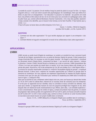 162
162
La direction comme animation et coordination des acteurs
6
chapitre
La recette du succès ? La passion. On est meilleur lorsqu’on prend du plaisir à ce que l’on fait. » Le risque,
Augustin aime ça. « C’est une notion souvent très psychologique. On s’autobloque. Alors que même d’un
échec on peut tirer un enseignement. » Son éducation l’a poussé à la créativité : ses parents ont invité
leurs cinq enfants à être acteurs de leur vie et ont choisi pour eux une école à la pédagogie active, celle
du père Faure, qui, comme celle de Montessori, favorise l’autonomie. « On a tous des qualités, reprend-il.
L’enjeu consiste à les identifier, puis à trouver le bon terreau où les faire fructifier. Il faut butiner pour y
arriver. » […]
Il faut la foi pour se lancer dans une telle entreprise. Et ils l’ont. […]
Source : S. Combe, « Michel et Augustin,
Les deux font la pâte », La Vie, 2 janvier 2014.
QUESTIONS
1.  
Comment est née cette organisation ? En quoi est-elle atypique par rapport à une entreprise « clas-
sique » ?
2.  Comment Michel et Augustin envisagent-ils le travail et les collaborateurs dans cette organisation ?
application 6
LVMH
LVMH recrute un poids lourd d’Apple du numérique. Le numéro un mondial du luxe a annoncé mardi
l’arrivée de Ian Rogers, quarante-trois ans, au poste de directeur digital du groupe. Il était jusque-là en
charge d’activités liées à la musique au sein du géant mondial : Ian Rogers a notamment « contribué
au lancement récent d’Apple Music, notamment de Beats 1, son service de radio Internet », indique
la direction. Comme L’Oréal, Pernod Ricard ou Burberry qui a été un pionnier, LVMH (propriétaire des
« Échos ») ne veut pas prendre de retard dans ce secteur, où le luxe avance depuis des années sur la
pointe des pieds. Aujourd’hui, 40 % des entreprises du Cac 40 sont dotées d’un « chief digital officer ».
La mission du nouveau responsable consistera à « renforcer l’écosystème digital du groupe », a expliqué
Bernard Arnault. Il devra aussi « explorer les nouvelles opportunités qui s’offrent au groupe dans le
domaine du numérique. Ian nous apporte son expérience approfondie en matière de projets digitaux
innovants ainsi que son sens de l’innovation pour renforcer le leadership de LVMH dans le monde du
luxe en ligne », a indiqué le PDG.
Alors que le marché du luxe a fortement ralenti depuis trois ans, avec une hausse qui devrait être limitée
à 5 % en 2014, selon le cabinet Bain, Internet est un nouveau levier de croissance pour les entreprises.
À la fois pour se rapprocher de leur clientèle, mieux la connaître et mieux connaître ses attentes, mais
aussi pour vendre. La majorité des maisons du luxe ont jusque-là privilégié leurs magasins en dur, dans
lesquels elles ont réalisé de lourds investissements et qui offrent, selon elles, « une véritable expérience »
à leurs consommateurs. Reste que les ventes en ligne, y compris de produits haut de gamme, ne cessent
de progresser. Bain estime qu’elles ont augmenté de 30 % en 2014, après une hausse annuelle moyenne
de 28 % entre 2011 et 2013. Dans certains pays, comme la Chine, le web est un canal incontournable.
Le luxe devra sans doute trouver son propre modèle dans ce domaine.
Source : D. Ch., « LVMH débauche un dirigeant d’Apple pour accélérer dans le numérique »,
Focus, Les Échos, 2 septembre 2015.
QUESTION
Pourquoi le groupe LVMH crée-t‑il un poste de directeur Digital qu’il confie à un dirigeant d’Apple ?
 