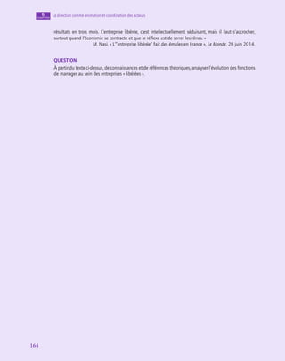 164
164
La direction comme animation et coordination des acteurs
6
chapitre
­
résultats en trois mois. L’entreprise libérée, c’est intellectuellement séduisant, mais il faut s’accrocher,
surtout quand l’économie se contracte et que le réflexe est de serrer les rênes. »
M. Nasi, « L’“entreprise libérée” fait des émules en France », Le Monde, 28 juin 2014.
QUESTION
À partir du texte ci-dessus, de connaissances et de références théoriques, analyser l’évolution des fonctions
de manager au sein des entreprises « libérées ».
 