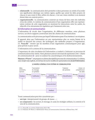 166
La communication
7
chapitre
–
– relationnelle : la communication doit permettre à deux personnes ou entités d’accorder
une signification identique aux mêmes signes, quelles que soient les idées propres de
chacun et sans renier le libre arbitre de chacun ; c’est une vision similaire à un moment
donné dans un contexte précis ;
–
– organisationnelle : la communication construit un réseau de liens entre des individus
et/ou des entités. Le système de communication d’une organisation offre une représen-
tation système de cette organisation en montrant les interactions entre les unités, les
objectifs et les mécanismes de régulation qui s’instaurent entre eux.
b)  Information et communication
L’information d circule dans l’organisation, de différentes manières, entre plusieurs
services, sur divers supports construisant ainsi des chaînes de communication.
La communication est le processus par lequel l’information passe d’un émetteur à un récepteur.
Il apparaît alors que l’information est une représentation plus ou moins biaisée de la
réalité en fonction des acteurs, des techniques, des méthodes propres à l’organisation.
J.L. Peaucelle(1)
montre que les membres d’une organisation communiquent pour agir,
pour prévoir et pour savoir.
L’information est le contenu de la communication.
L’importance de cette circulation de l’information a conduit à s’intéresser au processus de
communicationenlui-même.Ainsi,plusieursauteursontessayédereprésentercette« chaîne
de communication  d  » pour en analyser les caractéristiques et les dysfonctionnements.
ShannonetWeaver(2)
ontproposéunschémadescriptifduprocessusdecommunication.Ceschéma,
assezsimplemaisexplicite,estàlabasedetouslesmodèlesdereprésentationducircuitd’information.
Le modèle général d’un système de communication
Idées,
sentiments,
opinions
Émetteur
Transcription
du message
en symboles
Tradution
des symboles
« Saisie » et
compréhension
des idées
Codification
Canal de
communication
Source de bruit
Feedback
Décodification Récepteur
Message Signaux Signaux Message
Toute communication peut être caractérisée par :
–
– son type : interpersonnel, de groupe, de masse… ;
–
– ses composantes : les acteurs, le message, le canal, les stratégies utilisées, le contexte et le
sens de la communication.
(1)  J.-L. Peaucelle, Les systèmes d’information, PUF, 1981.
(2)  C.E. Shannon, W. Weaver, A Mathematical Theory of Communication, University of Illinois Press, 1967.
 